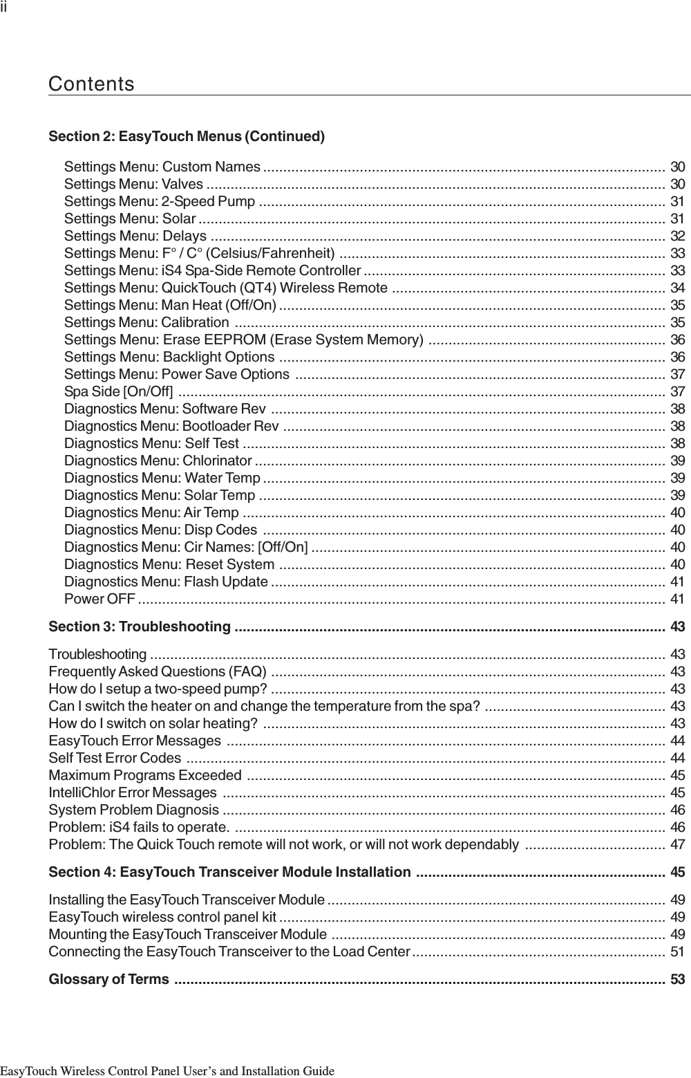 iiEasyTouch Wireless Control Panel User’s and Installation GuideSection 2: EasyTouch Menus (Continued)Settings Menu: Custom Names .................................................................................................... 30Settings Menu: Valves .................................................................................................................. 30Settings Menu: 2-Speed Pump .....................................................................................................31Settings Menu: Solar .................................................................................................................... 31Settings Menu: Delays ................................................................................................................. 32Settings Menu: F° / C° (Celsius/Fahrenheit) ................................................................................. 33Settings Menu: iS4 Spa-Side Remote Controller ........................................................................... 33Settings Menu: QuickTouch (QT4) Wireless Remote .................................................................... 34Settings Menu: Man Heat (Off/On) ................................................................................................35Settings Menu: Calibration ........................................................................................................... 35Settings Menu: Erase EEPROM (Erase System Memory) ........................................................... 36Settings Menu: Backlight Options ................................................................................................36Settings Menu: Power Save Options ............................................................................................ 37Spa Side [On/Off] ......................................................................................................................... 37Diagnostics Menu: Software Rev .................................................................................................. 38Diagnostics Menu: Bootloader Rev ............................................................................................... 38Diagnostics Menu: Self Test ......................................................................................................... 38Diagnostics Menu: Chlorinator ...................................................................................................... 39Diagnostics Menu: Water Temp ....................................................................................................39Diagnostics Menu: Solar Temp ..................................................................................................... 39Diagnostics Menu: Air Temp ......................................................................................................... 40Diagnostics Menu: Disp Codes ....................................................................................................40Diagnostics Menu: Cir Names: [Off/On] ........................................................................................ 40Diagnostics Menu: Reset System ................................................................................................ 40Diagnostics Menu: Flash Update ..................................................................................................41Power OFF ................................................................................................................................... 41Section 3: Troubleshooting ........................................................................................................... 43Troubleshooting ................................................................................................................................43Frequently Asked Questions (FAQ) .................................................................................................. 43How do I setup a two-speed pump? .................................................................................................. 43Can I switch the heater on and change the temperature from the spa? ............................................. 43How do I switch on solar heating? .................................................................................................... 43EasyTouch Error Messages ............................................................................................................. 44Self Test Error Codes ....................................................................................................................... 44Maximum Programs Exceeded ........................................................................................................ 45IntelliChlor Error Messages .............................................................................................................. 45System Problem Diagnosis .............................................................................................................. 46Problem: iS4 fails to operate. ........................................................................................................... 46Problem: The Quick Touch remote will not work, or will not work dependably ................................... 47Section 4: EasyTouch Transceiver Module Installation .............................................................. 45Installing the EasyTouch Transceiver Module .................................................................................... 49EasyTouch wireless control panel kit ................................................................................................ 49Mounting the EasyTouch Transceiver Module ................................................................................... 49Connecting the EasyTouch Transceiver to the Load Center ............................................................... 51Glossary of Terms .......................................................................................................................... 53Contents