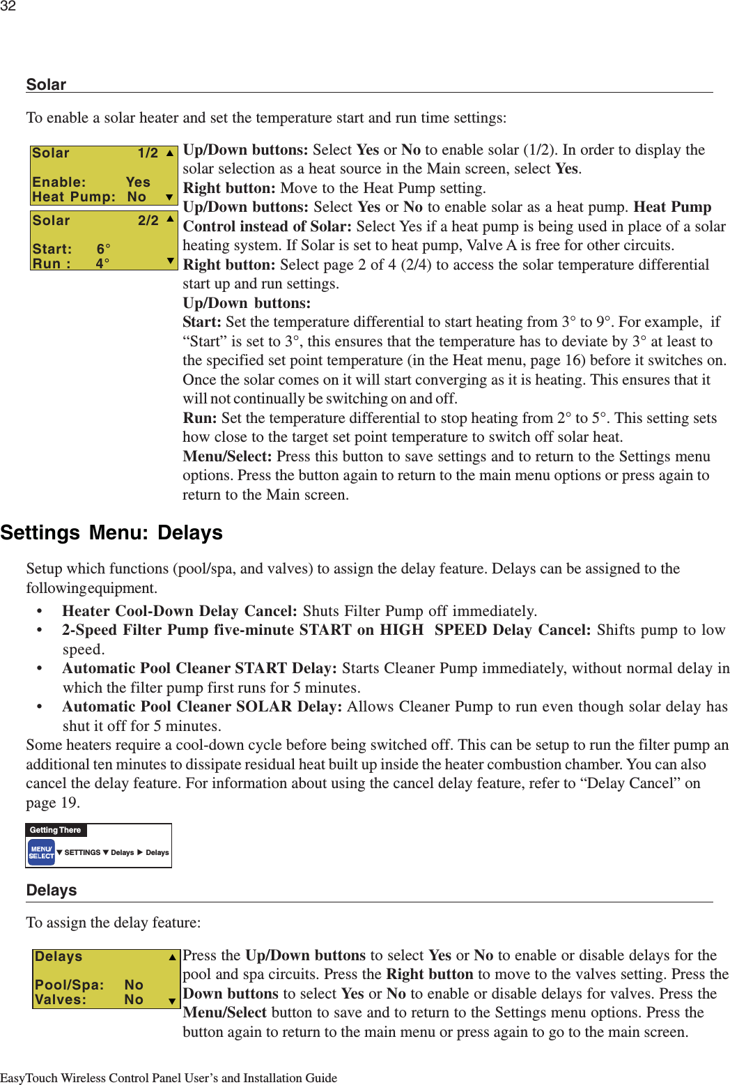 32EasyTouch Wireless Control Panel User’s and Installation GuideSolarTo enable a solar heater and set the temperature start and run time settings:Up/Down buttons: Select Ye s  or No to enable solar (1/2). In order to display thesolar selection as a heat source in the Main screen, select Ye s .Right button: Move to the Heat Pump setting.Up/Down buttons: Select Ye s  or No to enable solar as a heat pump. Heat PumpControl instead of Solar: Select Yes if a heat pump is being used in place of a solarheating system. If Solar is set to heat pump, Valve A is free for other circuits.Right button: Select page 2 of 4 (2/4) to access the solar temperature differentialstart up and run settings.Up/Down buttons:Start: Set the temperature differential to start heating from 3° to 9°. For example,  if“Start” is set to 3°, this ensures that the temperature has to deviate by 3° at least tothe specified set point temperature (in the Heat menu, page 16) before it switches on.Once the solar comes on it will start converging as it is heating. This ensures that itwill not continually be switching on and off.Run: Set the temperature differential to stop heating from 2° to 5°. This setting setshow close to the target set point temperature to switch off solar heat.Menu/Select: Press this button to save settings and to return to the Settings menuoptions. Press the button again to return to the main menu options or press again toreturn to the Main screen.Settings Menu: DelaysSetup which functions (pool/spa, and valves) to assign the delay feature. Delays can be assigned to thefollowing equipment.•Heater Cool-Down Delay Cancel: Shuts Filter Pump off immediately.•2-Speed Filter Pump five-minute START on HIGH  SPEED Delay Cancel: Shifts pump to lowspeed.•Automatic Pool Cleaner START Delay: Starts Cleaner Pump immediately, without normal delay inwhich the filter pump first runs for 5 minutes.•Automatic Pool Cleaner SOLAR Delay: Allows Cleaner Pump to run even though solar delay hasshut it off for 5 minutes.Some heaters require a cool-down cycle before being switched off. This can be setup to run the filter pump anadditional ten minutes to dissipate residual heat built up inside the heater combustion chamber. You can alsocancel the delay feature. For information about using the cancel delay feature, refer to “Delay Cancel” onpage 19.DelaysTo assign the delay feature:Press the Up/Down buttons to select Ye s  or No to enable or disable delays for thepool and spa circuits. Press the Right button to move to the valves setting. Press theDown buttons to select Ye s  or No to enable or disable delays for valves. Press theMenu/Select button to save and to return to the Settings menu options. Press thebutton again to return to the main menu or press again to go to the main screen.TDelaysPool/Spa:   NoValves:       NoS▼ SETTINGS ▼ Delays      DelaysGetting There▲  Solar             1/2Enable:        YesHeat Pump:  No TSSSolar             2/2Start:     6°Run :     4° T