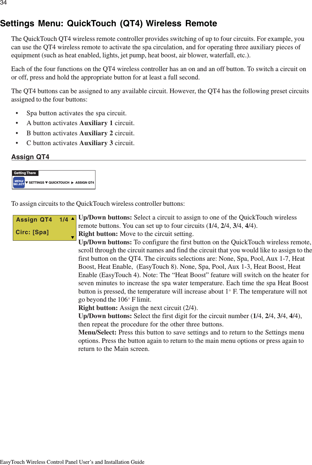 34EasyTouch Wireless Control Panel User’s and Installation GuideSettings Menu: QuickTouch (QT4) Wireless RemoteThe QuickTouch QT4 wireless remote controller provides switching of up to four circuits. For example, youcan use the QT4 wireless remote to activate the spa circulation, and for operating three auxiliary pieces ofequipment (such as heat enabled, lights, jet pump, heat boost, air blower, waterfall, etc.).Each of the four functions on the QT4 wireless controller has an on and an off button. To switch a circuit onor off, press and hold the appropriate button for at least a full second.The QT4 buttons can be assigned to any available circuit. However, the QT4 has the following preset circuitsassigned to the four buttons:• Spa button activates the spa circuit.• A button activates Auxiliary 1 circuit.• B button activates Auxiliary 2 circuit.• C button activates Auxiliary 3 circuit.Assign QT4To assign circuits to the QuickTouch wireless controller buttons:Up/Down buttons: Select a circuit to assign to one of the QuickTouch wirelessremote buttons. You can set up to four circuits (1/4, 2/4, 3/4, 4/4).Right button: Move to the circuit setting.Up/Down buttons: To configure the first button on the QuickTouch wireless remote,scroll through the circuit names and find the circuit that you would like to assign to thefirst button on the QT4. The circuits selections are: None, Spa, Pool, Aux 1-7, HeatBoost, Heat Enable,  (EasyTouch 8). None, Spa, Pool, Aux 1-3, Heat Boost, HeatEnable (EasyTouch 4). Note: The “Heat Boost” feature will switch on the heater forseven minutes to increase the spa water temperature. Each time the spa Heat Boostbutton is pressed, the temperature will increase about 1° F. The temperature will notgo beyond the 106° F limit.Right button: Assign the next circuit (2/4).Up/Down buttons: Select the first digit for the circuit number (1/4, 2/4, 3/4, 4/4),then repeat the procedure for the other three buttons.Menu/Select: Press this button to save settings and to return to the Settings menuoptions. Press the button again to return to the main menu options or press again toreturn to the Main screen.▼ SETTINGS ▼ QUICKTOUCH       ASSIGN QT4Getting There▲   T Assign QT4   1/4 Circ: [Spa]S