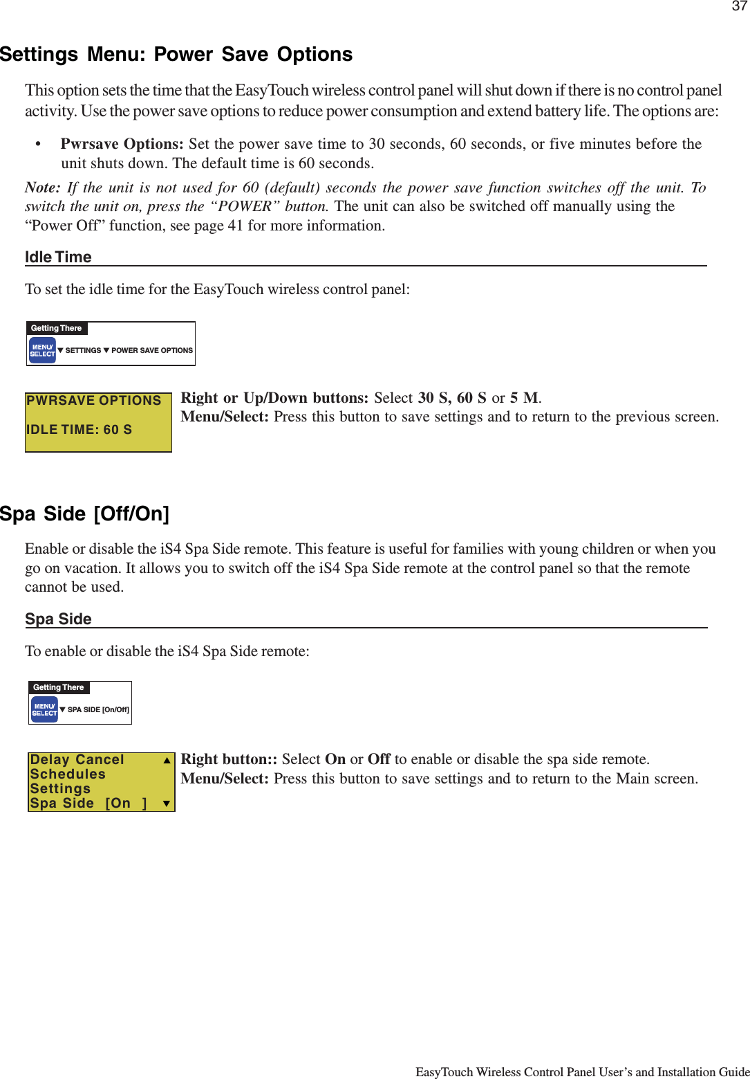 37EasyTouch Wireless Control Panel User’s and Installation GuideSettings Menu: Power Save OptionsThis option sets the time that the EasyTouch wireless control panel will shut down if there is no control panelactivity. Use the power save options to reduce power consumption and extend battery life. The options are:•Pwrsave Options: Set the power save time to 30 seconds, 60 seconds, or five minutes before theunit shuts down. The default time is 60 seconds.Note:  If the unit is not used for 60 (default) seconds the power save function switches off the unit. Toswitch the unit on, press the “POWER” button. The unit can also be switched off manually using the“Power Off” function, see page 41 for more information.Idle TimeTo set the idle time for the EasyTouch wireless control panel:Right or Up/Down buttons: Select 30 S, 60 S or 5 M.Menu/Select: Press this button to save settings and to return to the previous screen.Spa Side [Off/On]Enable or disable the iS4 Spa Side remote. This feature is useful for families with young children or when yougo on vacation. It allows you to switch off the iS4 Spa Side remote at the control panel so that the remotecannot be used.Spa SideTo enable or disable the iS4 Spa Side remote:Right button:: Select On or Off to enable or disable the spa side remote.Menu/Select: Press this button to save settings and to return to the Main screen.▼ SPA SIDE [On/Off]Getting ThereTDelay CancelSchedulesSettingsSpa Side  [On  ]S▼ SETTINGS ▼ POWER SAVE OPTIONSGetting TherePWRSAVE OPTIONSIDLE TIME: 60 S