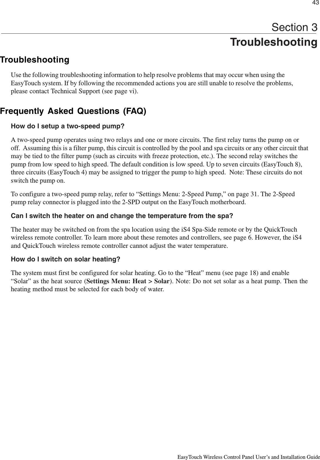 43EasyTouch Wireless Control Panel User’s and Installation GuideSection 3TroubleshootingTroubleshootingUse the following troubleshooting information to help resolve problems that may occur when using theEasyTouch system. If by following the recommended actions you are still unable to resolve the problems,please contact Technical Support (see page vi).Frequently Asked Questions (FAQ)How do I setup a two-speed pump?A two-speed pump operates using two relays and one or more circuits. The first relay turns the pump on oroff.  Assuming this is a filter pump, this circuit is controlled by the pool and spa circuits or any other circuit thatmay be tied to the filter pump (such as circuits with freeze protection, etc.). The second relay switches thepump from low speed to high speed. The default condition is low speed. Up to seven circuits (EasyTouch 8),three circuits (EasyTouch 4) may be assigned to trigger the pump to high speed.  Note: These circuits do notswitch the pump on.To configure a two-speed pump relay, refer to “Settings Menu: 2-Speed Pump,” on page 31. The 2-Speedpump relay connector is plugged into the 2-SPD output on the EasyTouch motherboard.Can I switch the heater on and change the temperature from the spa?The heater may be switched on from the spa location using the iS4 Spa-Side remote or by the QuickTouchwireless remote controller. To learn more about these remotes and controllers, see page 6. However, the iS4and QuickTouch wireless remote controller cannot adjust the water temperature.How do I switch on solar heating?The system must first be configured for solar heating. Go to the “Heat” menu (see page 18) and enable“Solar” as the heat source (Settings Menu: Heat &gt; Solar). Note: Do not set solar as a heat pump. Then theheating method must be selected for each body of water.