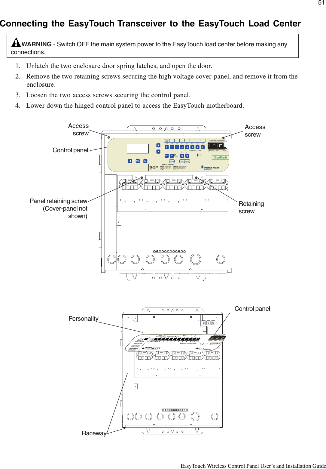 51EasyTouch Wireless Control Panel User’s and Installation GuideConnecting the EasyTouch Transceiver to the EasyTouch Load CenterWARNING - Switch OFF the main system power to the EasyTouch load center before making anyconnections.1. Unlatch the two enclosure door spring latches, and open the door.2. Remove the two retaining screws securing the high voltage cover-panel, and remove it from theenclosure.3. Loosen the two access screws securing the control panel.4. Lower down the hinged control panel to access the EasyTouch motherboard.Panel retaining screw(Cover-panel notshown)AccessscrewRetainingscrewAccessscrewControl panel      RacewayControl panelPersonality