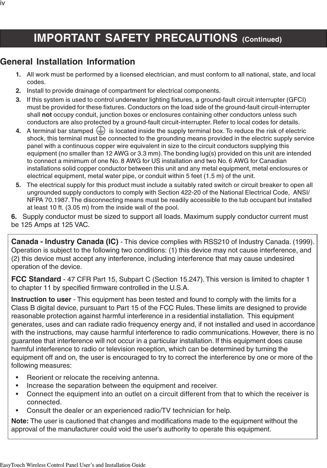 ivEasyTouch Wireless Control Panel User’s and Installation GuideIMPORTANT SAFETY PRECAUTIONS (Continued)General Installation Information1. All work must be performed by a licensed electrician, and must conform to all national, state, and localcodes.2. Install to provide drainage of compartment for electrical components.3. If this system is used to control underwater lighting fixtures, a ground-fault circuit interrupter (GFCI)must be provided for these fixtures. Conductors on the load side of the ground-fault circuit-interruptershall not occupy conduit, junction boxes or enclosures containing other conductors unless suchconductors are also protected by a ground-fault circuit-interrupter. Refer to local codes for details.4. A terminal bar stamped         is located inside the supply terminal box. To reduce the risk of electricshock, this terminal must be connected to the grounding means provided in the electric supply servicepanel with a continuous copper wire equivalent in size to the circuit conductors supplying thisequipment (no smaller than 12 AWG or 3.3 mm). The bonding lug(s) provided on this unit are intendedto connect a minimum of one No. 8 AWG for US installation and two No. 6 AWG for Canadianinstallations solid copper conductor between this unit and any metal equipment, metal enclosures orelectrical equipment, metal water pipe, or conduit within 5 feet (1.5 m) of the unit.5. The electrical supply for this product must include a suitably rated switch or circuit breaker to open allungrounded supply conductors to comply with Section 422-20 of the National Electrical Code,  ANSI/NFPA 70.1987. The disconnecting means must be readily accessible to the tub occupant but installedat least 10 ft. (3.05 m) from the inside wall of the pool.6. Supply conductor must be sized to support all loads. Maximum supply conductor current mustbe 125 Amps at 125 VAC.Canada - Industry Canada (IC) - This device complies with RSS210 of Industry Canada. (1999).Operation is subject to the following two conditions: (1) this device may not cause interference, and(2) this device must accept any interference, including interference that may cause undesiredoperation of the device.FCC Standard - 47 CFR Part 15, Subpart C (Section 15.247). This version is limited to chapter 1to chapter 11 by specified firmware controlled in the U.S.A.Instruction to user - This equipment has been tested and found to comply with the limits for aClass B digital device, pursuant to Part 15 of the FCC Rules. These limits are designed to providereasonable protection against harmful interference in a residential installation.  This equipmentgenerates, uses and can radiate radio frequency energy and, if not installed and used in accordancewith the instructions, may cause harmful interference to radio communications. However, there is noguarantee that interference will not occur in a particular installation. If this equipment does causeharmful interference to radio or television reception, which can be determined by turning theequipment off and on, the user is encouraged to try to correct the interference by one or more of thefollowing measures:• Reorient or relocate the receiving antenna.• Increase the separation between the equipment and receiver.• Connect the equipment into an outlet on a circuit different from that to which the receiver isconnected.• Consult the dealer or an experienced radio/TV technician for help.Note: The user is cautioned that changes and modifications made to the equipment without theapproval of the manufacturer could void the user’s authority to operate this equipment.