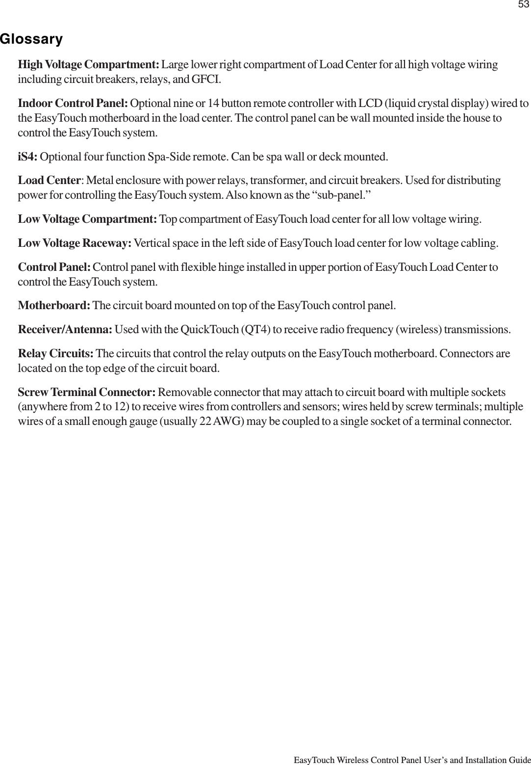 53EasyTouch Wireless Control Panel User’s and Installation GuideGlossaryHigh Voltage Compartment: Large lower right compartment of Load Center for all high voltage wiringincluding circuit breakers, relays, and GFCI.Indoor Control Panel: Optional nine or 14 button remote controller with LCD (liquid crystal display) wired tothe EasyTouch motherboard in the load center. The control panel can be wall mounted inside the house tocontrol the EasyTouch system.iS4: Optional four function Spa-Side remote. Can be spa wall or deck mounted.Load Center: Metal enclosure with power relays, transformer, and circuit breakers. Used for distributingpower for controlling the EasyTouch system. Also known as the “sub-panel.”Low Voltage Compartment: Top compartment of EasyTouch load center for all low voltage wiring.Low Voltage Raceway: Vertical space in the left side of EasyTouch load center for low voltage cabling.Control Panel: Control panel with flexible hinge installed in upper portion of EasyTouch Load Center tocontrol the EasyTouch system.Motherboard: The circuit board mounted on top of the EasyTouch control panel.Receiver/Antenna: Used with the QuickTouch (QT4) to receive radio frequency (wireless) transmissions.Relay Circuits: The circuits that control the relay outputs on the EasyTouch motherboard. Connectors arelocated on the top edge of the circuit board.Screw Terminal Connector: Removable connector that may attach to circuit board with multiple sockets(anywhere from 2 to 12) to receive wires from controllers and sensors; wires held by screw terminals; multiplewires of a small enough gauge (usually 22 AWG) may be coupled to a single socket of a terminal connector.