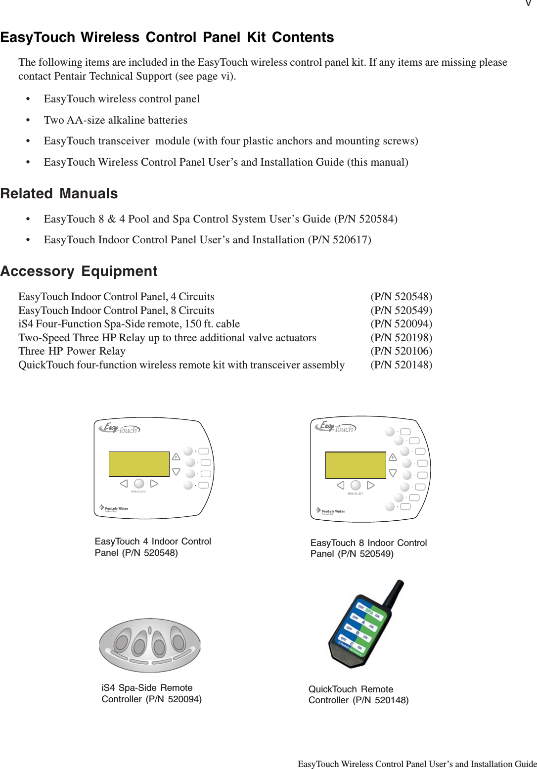 vEasyTouch Wireless Control Panel User’s and Installation GuideEasyTouch Wireless Control Panel Kit ContentsThe following items are included in the EasyTouch wireless control panel kit. If any items are missing pleasecontact Pentair Technical Support (see page vi).• EasyTouch wireless control panel• Two AA-size alkaline batteries• EasyTouch transceiver  module (with four plastic anchors and mounting screws)• EasyTouch Wireless Control Panel User’s and Installation Guide (this manual)Related Manuals• EasyTouch 8 &amp; 4 Pool and Spa Control System User’s Guide (P/N 520584)• EasyTouch Indoor Control Panel User’s and Installation (P/N 520617)Accessory EquipmentEasyTouch Indoor Control Panel, 4 Circuits (P/N 520548)EasyTouch Indoor Control Panel, 8 Circuits (P/N 520549)iS4 Four-Function Spa-Side remote, 150 ft. cable (P/N 520094)Two-Speed Three HP Relay up to three additional valve actuators (P/N 520198)Three HP Power Relay (P/N 520106)QuickTouch four-function wireless remote kit with transceiver assembly (P/N 520148)iS4 Spa-Side RemoteController (P/N 520094)QuickTouch RemoteController (P/N 520148)EasyTouch 4 Indoor ControlPanel (P/N 520548)EasyTouch 8 Indoor ControlPanel (P/N 520549)