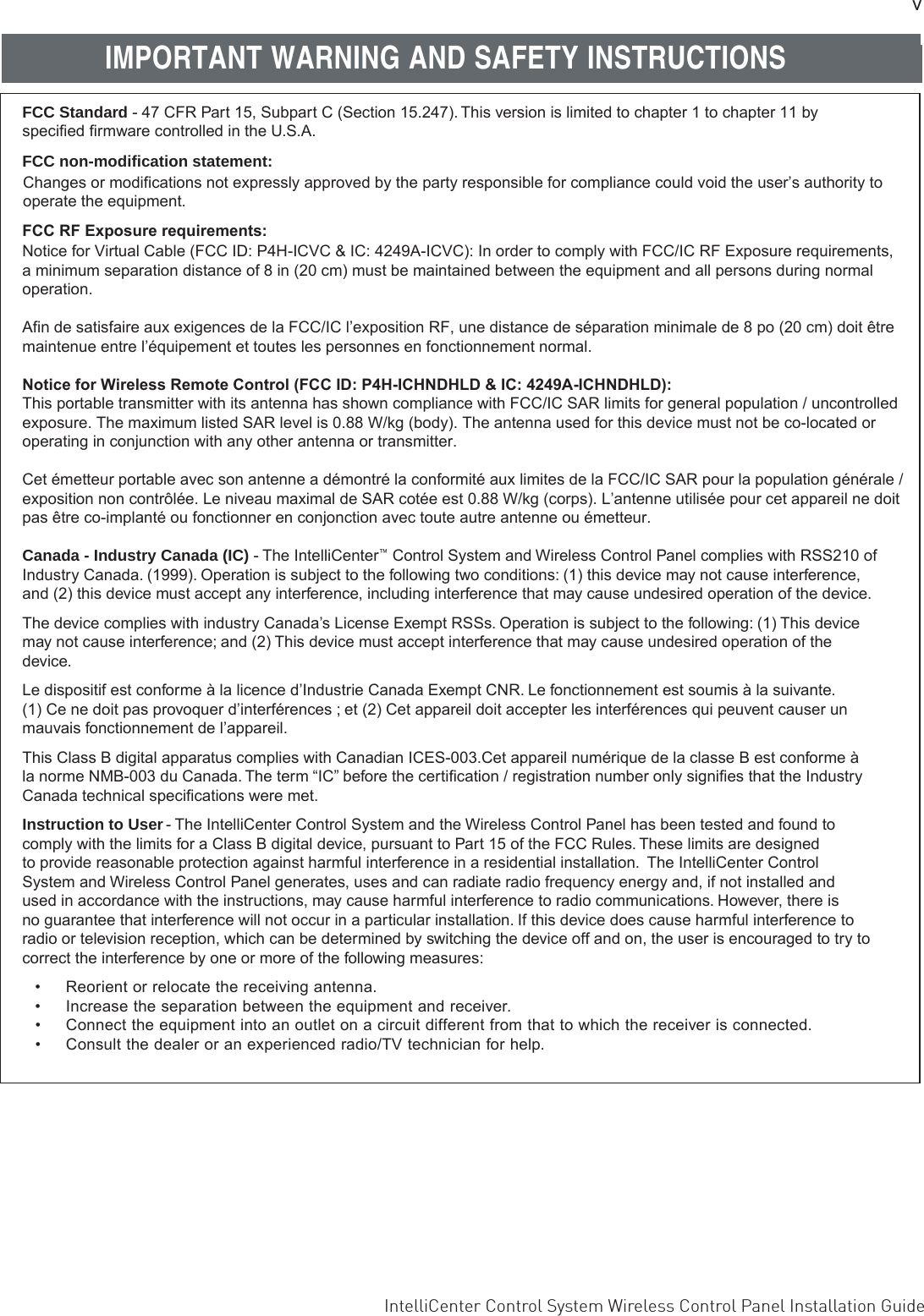 vIntelliCenter Control System Wireless Control Panel Installation Guide FCC Standard - 47 CFR Part 15, Subpart C (Section 15.247). This version is limited to chapter 1 to chapter 11 by speciﬁed ﬁrmware controlled in the U.S.A.FCC RF Exposure requirements:Notice for Virtual Cable (FCC ID: P4H-ICVC &amp; IC: 4249A-ICVC): In order to comply with FCC/IC RF Exposure requirements, a minimum separation distance of 8 in (20 cm) must be maintained between the equipment and all persons during normal operation.Afin de satisfaire aux exigences de la FCC/IC l’exposition RF, une distance de séparation minimale de 8 po (20 cm) doit êtremaintenue entre l’équipement et toutes les personnes en fonctionnement normal. Notice for Wireless Remote Control (FCC ID: P4H-ICHNDHLD &amp; IC: 4249A-ICHNDHLD):This portable transmitter with its antenna has shown compliance with FCC/IC SAR limits for general population / uncontrolledexposure. The maximum listed SAR level is 0.88 W/kg (body). The antenna used for this device must not be co-located oroperating in conjunction with any other antenna or transmitter.Cet émetteur portable avec son antenne a démontré la conformité aux limites de la FCC/IC SAR pour la population générale / exposition non contrôlée. Le niveau maximal de SAR cotée est 0.88 W/kg (corps). L’antenne utilisée pour cet appareil ne doit pas être co-implanté ou fonctionner en conjonction avec toute autre antenne ou émetteur.Canada - Industry Canada (IC) - The IntelliCenter™ Control System and Wireless Control Panel complies with RSS210 of Industry Canada. (1999). Operation is subject to the following two conditions: (1) this device may not cause interference, and (2) this device must accept any interference, including interference that may cause undesired operation of the device. The device complies with industry Canada’s License Exempt RSSs. Operation is subject to the following: (1) This device may not cause interference; and (2) This device must accept interference that may cause undesired operation of the device.Le dispositif est conforme à la licence d’Industrie Canada Exempt CNR. Le fonctionnement est soumis à la suivante. (1) Ce ne doit pas provoquer d’interférences ; et (2) Cet appareil doit accepter les interférences qui peuvent causer un mauvais fonctionnement de l’appareil.This Class B digital apparatus complies with Canadian ICES-003.Cet appareil numérique de la classe B est conforme à la norme NMB-003 du Canada. The term “IC” before the certiﬁcation / registration number only signiﬁes that the Industry Canada technical speciﬁcations were met.Instruction to User - The IntelliCenter Control System and the Wireless Control Panel has been tested and found to comply with the limits for a Class B digital device, pursuant to Part 15 of the FCC Rules. These limits are designed to provide reasonable protection against harmful interference in a residential installation.  The IntelliCenter Control System and Wireless Control Panel generates, uses and can radiate radio frequency energy and, if not installed and used in accordance with the instructions, may cause harmful interference to radio communications. However, there is no guarantee that interference will not occur in a particular installation. If this device does cause harmful interference to radio or television reception, which can be determined by switching the device off and on, the user is encouraged to try to correct the interference by one or more of the following measures:•Reorient or relocate the receiving antenna.• Increase the separation between the equipment and receiver.•Connect the equipment into an outlet on a circuit different from that to which the receiver is connected.•Consult the dealer or an experienced radio/TV technician for help.IMPORTANT WARNING AND SAFETY INSTRUCTIONSFCC non-modification statement:Changes or modifications not expressly approved by the party responsible for compliance could void the user’s authority tooperate the equipment.