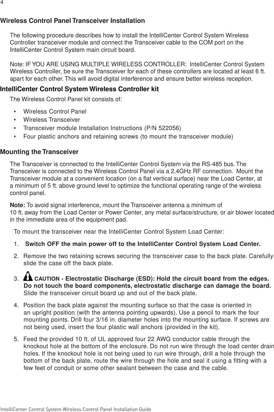 4 IntelliCenter Control System Wireless Control Panel Installation Guide                                                                                                                      IntellliCenter Control System Wireless Control Panel Installation Guide Wireless Control Panel Transceiver InstallationThe following procedure describes how to install the IntelliCenter Control System Wireless Controller transceiver module and connect the Transceiver cable to the COM port on the IntelliCenter Control System main circuit board.  Note: IF YOU ARE USING MULTIPLE WIRELESS CONTROLLER:  IntelliCenter Control System Wireless Controller, be sure the Transceiver for each of these controllers are located at least 6 ft. apart for each other. This will avoid digital interference and ensure better wireless reception.IntelliCenter Control System Wireless Controller kitThe Wireless Control Panel kit consists of:•  Wireless Control Panel•  Wireless Transceiver•  Transceiver module Installation Instructions (P/N 522056) •  Four plastic anchors and retaining screws (to mount the transceiver module)Mounting the TransceiverThe Transceiver is connected to the IntelliCenter Control System via the RS-485 bus. The Transceiver is connected to the Wireless Control Panel via a 2.4GHz RF connection.  Mount the Transceiver module at a convenient location (on a ﬂat vertical surface) near the Load Center, at a minimum of 5 ft. above ground level to optimize the functional operating range of the wireless control panel.Note: To avoid signal interference, mount the Transceiver antenna a minimum of 10 ft. away from the Load Center or Power Center, any metal surface/structure, or air blower located in the immediate area of the equipment pad.To mount the transceiver near the IntelliCenter Control System Load Center:1.   Switch OFF the main power off to the IntelliCenter Control System Load Center.2.  Remove the two retaining screws securing the transceiver case to the back plate. Carefully slide the case off the back plate. 3.   CAUTION - Electrostatic Discharge (ESD): Hold the circuit board from the edges. Do not touch the board components, electrostatic discharge can damage the board. Slide the transceiver circuit board up and out of the back plate.  4.  Position the back plate against the mounting surface so that the case is oriented in an upright position (with the antenna pointing upwards). Use a pencil to mark the four mounting points. Drill four 3/16 in. diameter holes into the mounting surface. If screws are not being used, insert the four plastic wall anchors (provided in the kit).5.  Feed the provided 10 ft. of UL approved four 22 AWG conductor cable through the knockout hole at the bottom of the enclosure. Do not run wire through the load center drain holes. If the knockout hole is not being used to run wire through, drill a hole through the bottom of the back plate, route the wire through the hole and seal it using a ﬁtting with a few feet of conduit or some other sealant between the case and the cable.