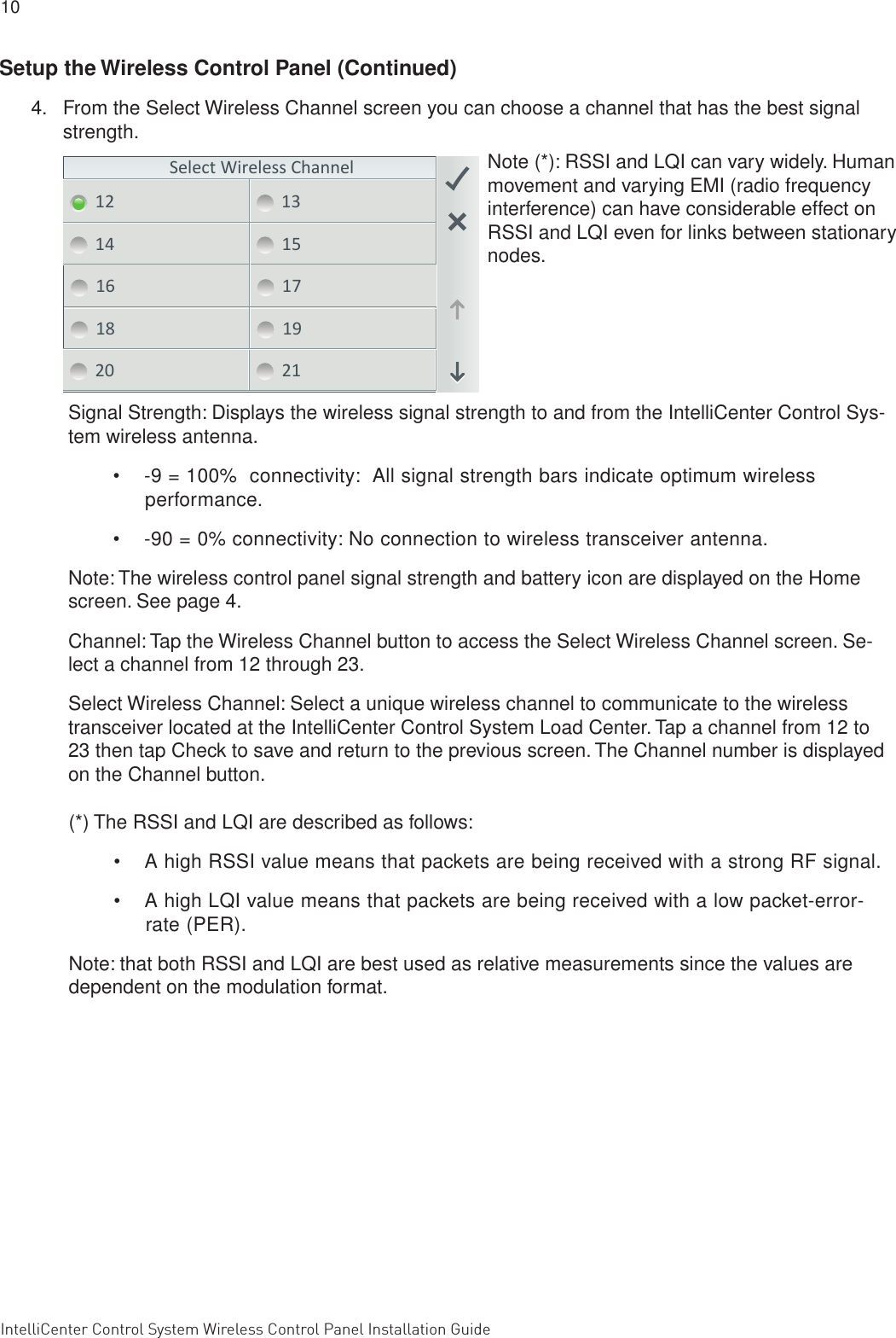 10 IntelliCenter Control System Wireless Control Panel Installation Guide                                                                                                                      IntellliCenter Control System Wireless Control Panel Installation Guide Select Wireless Channel12 1314 1516 1718 1920 21Signal Strength: Displays the wireless signal strength to and from the IntelliCenter Control Sys-tem wireless antenna. •  -9 = 100%  connectivity:  All signal strength bars indicate optimum wireless performance.•   -90 = 0% connectivity: No connection to wireless transceiver antenna.Note: The wireless control panel signal strength and battery icon are displayed on the Home screen. See page 4.Channel: Tap the Wireless Channel button to access the Select Wireless Channel screen. Se-lect a channel from 12 through 23.Select Wireless Channel: Select a unique wireless channel to communicate to the wireless transceiver located at the IntelliCenter Control System Load Center. Tap a channel from 12 to 23 then tap Check to save and return to the previous screen. The Channel number is displayed on the Channel button.(*) The RSSI and LQI are described as follows:•  A high RSSI value means that packets are being received with a strong RF signal.•   A high LQI value means that packets are being received with a low packet-error-rate (PER).Note: that both RSSI and LQI are best used as relative measurements since the values are dependent on the modulation format.Note (*): RSSI and LQI can vary widely. Human movement and varying EMI (radio frequency interference) can have considerable effect on RSSI and LQI even for links between stationary nodes.Setup the Wireless Control Panel (Continued)4.  From the Select Wireless Channel screen you can choose a channel that has the best signal strength.