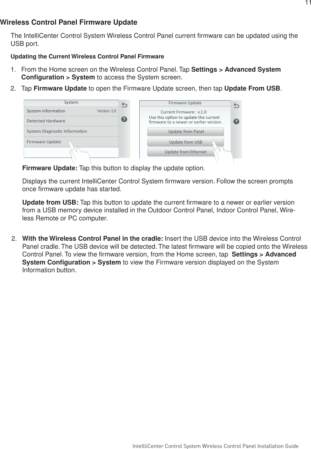  IntelliCenter Control System Wireless Control Panel Installation Guide                                                                                                                      IntellliCenter Control System Wireless Control Panel Installation Guide                                                                                                                                                                                             11 Wireless Control Panel Firmware UpdateThe IntelliCenter Control System Wireless Control Panel current ﬁrmware can be updated using the USB port.  Updating the Current Wireless Control Panel Firmware1.  From the Home screen on the Wireless Control Panel. Tap Settings &gt; Advanced System Conﬁguration &gt; System to access the System screen.2. Tap Firmware Update to open the Firmware Update screen, then tap Update From USB.System Diagnosc InformaonDetected HardwareSystemVersion: 1.0Firmware UpdateFirmware UpdateCurrent Firmware:  v.1.0ﬁrmware to a newer or earlier version.Update from EthernetUpdate from USBUpdate from PanelFirmware Update: Tap this button to display the update option. Displays the current IntelliCenter Control System ﬁrmware version. Follow the screen prompts once ﬁrmware update has started. Update from USB: Tap this button to update the current ﬁrmware to a newer or earlier version from a USB memory device installed in the Outdoor Control Panel, Indoor Control Panel, Wire-less Remote or PC computer. 2.  With the Wireless Control Panel in the cradle: Insert the USB device into the Wireless Control Panel cradle. The USB device will be detected. The latest ﬁrmware will be copied onto the Wireless Control Panel. To view the ﬁrmware version, from the Home screen, tap  Settings &gt; Advanced System Conﬁguration &gt; System to view the Firmware version displayed on the System Information button.