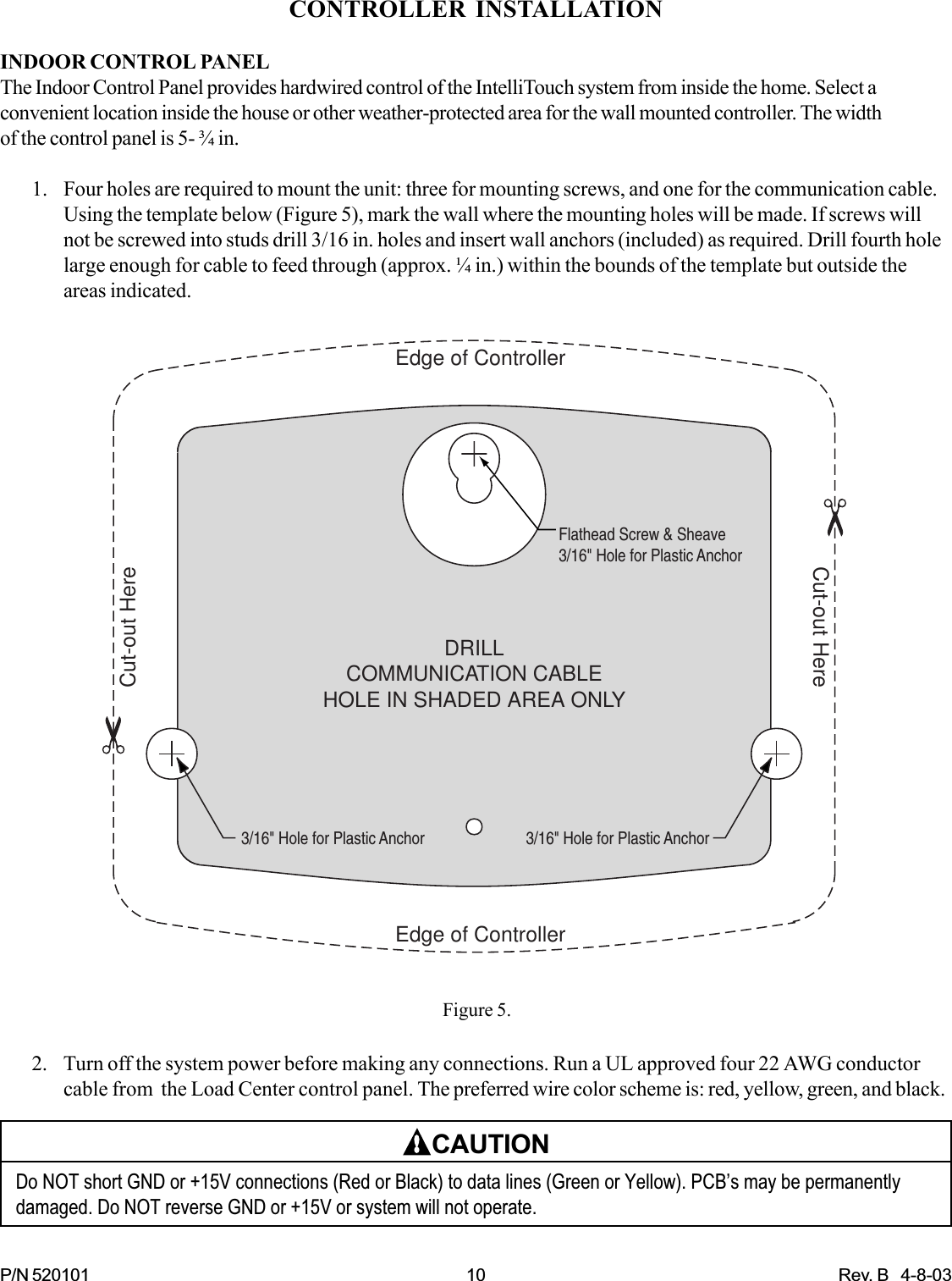 P/N 520101 10 Rev. B   4-8-032. Turn off the system power before making any connections. Run a UL approved four 22 AWG conductorcable from  the Load Center control panel. The preferred wire color scheme is: red, yellow, green, and black.CAUTIONDo NOT short GND or +15V connections (Red or Black) to data lines (Green or Yellow). PCB’s may be permanentlydamaged. Do NOT reverse GND or +15V or system will not operate.CONTROLLER INSTALLATIONINDOOR CONTROL PANELThe Indoor Control Panel provides hardwired control of the IntelliTouch system from inside the home. Select aconvenient location inside the house or other weather-protected area for the wall mounted controller. The widthof the control panel is 5- ¾ in.1. Four holes are required to mount the unit: three for mounting screws, and one for the communication cable.Using the template below (Figure 5), mark the wall where the mounting holes will be made. If screws willnot be screwed into studs drill 3/16 in. holes and insert wall anchors (included) as required. Drill fourth holelarge enough for cable to feed through (approx. ¼ in.) within the bounds of the template but outside theareas indicated.Cut-out HereCut-out HereEdge of ControllerEdge of ControllerFlathead Screw &amp; Sheave3/16&quot; Hole for Plastic Anchor3/16&quot; Hole for Plastic Anchor3/16&quot; Hole for Plastic AnchorDRILLCOMMUNICATION CABLEHOLE IN SHADED AREA ONLYFigure 5.