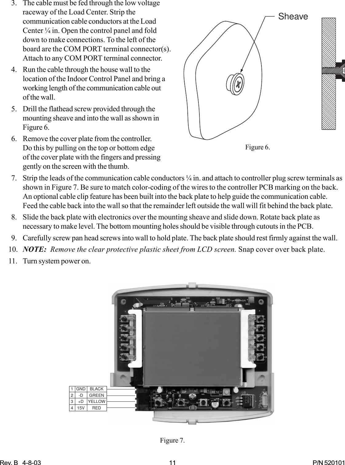 Rev. B   4-8-03 11 P/N 520101SheaveFigure 6.3. The cable must be fed through the low voltageraceway of the Load Center. Strip thecommunication cable conductors at the LoadCenter ¼ in. Open the control panel and folddown to make connections. To the left of theboard are the COM PORT terminal connector(s).Attach to any COM PORT terminal connector.4. Run the cable through the house wall to thelocation of the Indoor Control Panel and bring aworking length of the communication cable outof the wall.5. Drill the flathead screw provided through themounting sheave and into the wall as shown inFigure 6.6. Remove the cover plate from the controller.Do this by pulling on the top or bottom edgeof the cover plate with the fingers and pressinggently on the screen with the thumb.7. Strip the leads of the communication cable conductors ¼ in. and attach to controller plug screw terminals asshown in Figure 7. Be sure to match color-coding of the wires to the controller PCB marking on the back.An optional cable clip feature has been built into the back plate to help guide the communication cable.Feed the cable back into the wall so that the remainder left outside the wall will fit behind the back plate.8. Slide the back plate with electronics over the mounting sheave and slide down. Rotate back plate asnecessary to make level. The bottom mounting holes should be visible through cutouts in the PCB.9. Carefully screw pan head screws into wall to hold plate. The back plate should rest firmly against the wall.10. NOTE:  Remove the clear protective plastic sheet from LCD screen. Snap cover over back plate.11. Turn system power on.Figure 7.1 GND BLACK2 -D GREEN3 +D YELLOW4 15V RED