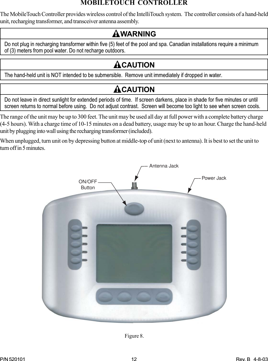 P/N 520101 12 Rev. B   4-8-03MOBILETOUCH CONTROLLERThe MobileTouch Controller provides wireless control of the IntelliTouch system.  The controller consists of a hand-heldunit, recharging transformer, and transceiver antenna assembly.WARNINGDo not plug in recharging transformer within five (5) feet of the pool and spa. Canadian installations require a minimumof (3) meters from pool water. Do not recharge outdoors.CAUTIONThe hand-held unit is NOT intended to be submersible.  Remove unit immediately if dropped in water.CAUTIONDo not leave in direct sunlight for extended periods of time.  If screen darkens, place in shade for five minutes or untilscreen returns to normal before using.  Do not adjust contrast.  Screen will become too light to see when screen cools.The range of the unit may be up to 300 feet. The unit may be used all day at full power with a complete battery charge(4-5 hours). With a charge time of 10-15 minutes on a dead battery, usage may be up to an hour. Charge the hand-heldunit by plugging into wall using the recharging transformer (included).When unplugged, turn unit on by depressing button at middle-top of unit (next to antenna). It is best to set the unit toturn off in 5 minutes.Power JackAntenna JackON/OFFButtonFigure 8.