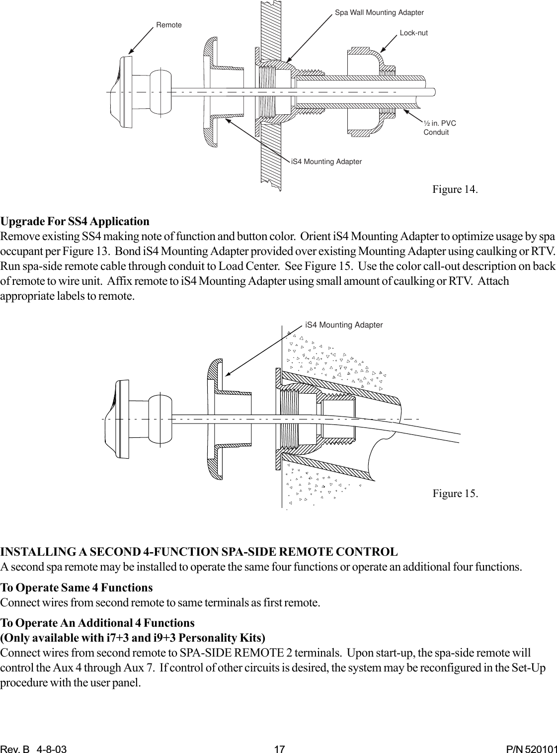 Rev. B   4-8-03 17 P/N 520101Upgrade For SS4 ApplicationRemove existing SS4 making note of function and button color.  Orient iS4 Mounting Adapter to optimize usage by spaoccupant per Figure 13.  Bond iS4 Mounting Adapter provided over existing Mounting Adapter using caulking or RTV.Run spa-side remote cable through conduit to Load Center.  See Figure 15.  Use the color call-out description on backof remote to wire unit.  Affix remote to iS4 Mounting Adapter using small amount of caulking or RTV.  Attachappropriate labels to remote.INSTALLING A SECOND 4-FUNCTION SPA-SIDE REMOTE CONTROLA second spa remote may be installed to operate the same four functions or operate an additional four functions.To Operate Same 4 FunctionsConnect wires from second remote to same terminals as first remote.To Operate An Additional 4 Functions(Only available with i7+3 and i9+3 Personality Kits)Connect wires from second remote to SPA-SIDE REMOTE 2 terminals.  Upon start-up, the spa-side remote willcontrol the Aux 4 through Aux 7.  If control of other circuits is desired, the system may be reconfigured in the Set-Upprocedure with the user panel.Spa Wall Mounting AdapteriS4 Mounting Adapter½ in. PVCConduitLock-nutRemoteiS4 Mounting AdapterFigure 15.Figure 14.