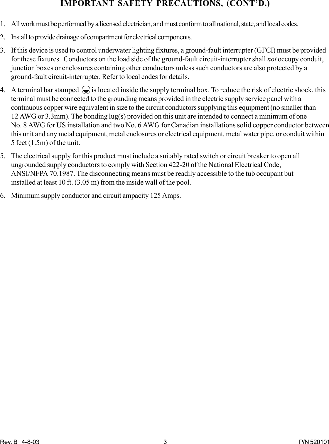 Rev. B   4-8-03 3 P/N 520101IMPORTANT SAFETY PRECAUTIONS, (CONT’D.)1. All work must be performed by a licensed electrician, and must conform to all national, state, and local codes.2. Install to provide drainage of compartment for electrical components.3. If this device is used to control underwater lighting fixtures, a ground-fault interrupter (GFCI) must be providedfor these fixtures.  Conductors on the load side of the ground-fault circuit-interrupter shall not occupy conduit,junction boxes or enclosures containing other conductors unless such conductors are also protected by aground-fault circuit-interrupter. Refer to local codes for details.4. A terminal bar stamped         is located inside the supply terminal box. To reduce the risk of electric shock, thisterminal must be connected to the grounding means provided in the electric supply service panel with acontinuous copper wire equivalent in size to the circuit conductors supplying this equipment (no smaller than12 AWG or 3.3mm). The bonding lug(s) provided on this unit are intended to connect a minimum of oneNo. 8 AWG for US installation and two No. 6 AWG for Canadian installations solid copper conductor betweenthis unit and any metal equipment, metal enclosures or electrical equipment, metal water pipe, or conduit within5 feet (1.5m) of the unit.5. The electrical supply for this product must include a suitably rated switch or circuit breaker to open allungrounded supply conductors to comply with Section 422-20 of the National Electrical Code,ANSI/NFPA 70.1987. The disconnecting means must be readily accessible to the tub occupant butinstalled at least 10 ft. (3.05 m) from the inside wall of the pool.6. Minimum supply conductor and circuit ampacity 125 Amps.