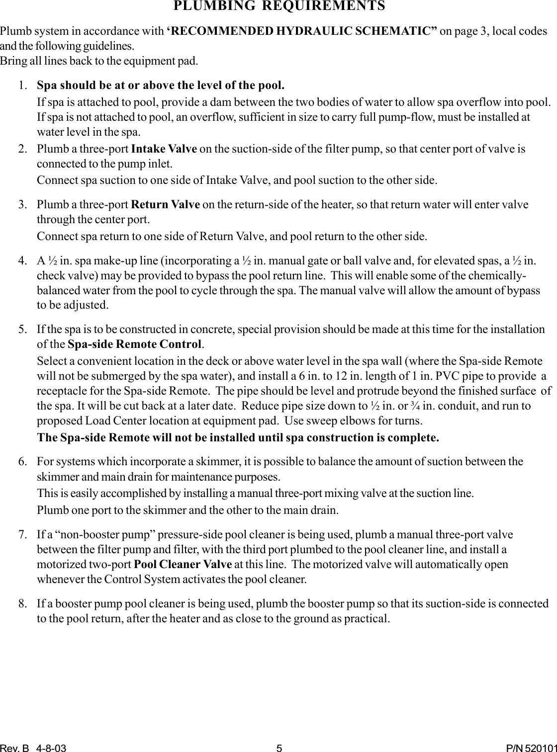 Rev. B   4-8-03 5 P/N 520101PLUMBING REQUIREMENTSPlumb system in accordance with ‘RECOMMENDED HYDRAULIC SCHEMATIC” on page 3, local codesand the following guidelines.Bring all lines back to the equipment pad.1. Spa should be at or above the level of the pool.If spa is attached to pool, provide a dam between the two bodies of water to allow spa overflow into pool.If spa is not attached to pool, an overflow, sufficient in size to carry full pump-flow, must be installed atwater level in the spa.2. Plumb a three-port Intake Valve on the suction-side of the filter pump, so that center port of valve isconnected to the pump inlet.Connect spa suction to one side of Intake Valve, and pool suction to the other side.3. Plumb a three-port Return Valve on the return-side of the heater, so that return water will enter valvethrough the center port.Connect spa return to one side of Return Valve, and pool return to the other side.4. A ½ in. spa make-up line (incorporating a ½ in. manual gate or ball valve and, for elevated spas, a ½ in.check valve) may be provided to bypass the pool return line.  This will enable some of the chemically-balanced water from the pool to cycle through the spa. The manual valve will allow the amount of bypassto be adjusted.5. If the spa is to be constructed in concrete, special provision should be made at this time for the installationof the Spa-side Remote Control.Select a convenient location in the deck or above water level in the spa wall (where the Spa-side Remotewill not be submerged by the spa water), and install a 6 in. to 12 in. length of 1 in. PVC pipe to provide  areceptacle for the Spa-side Remote.  The pipe should be level and protrude beyond the finished surface  ofthe spa. It will be cut back at a later date.  Reduce pipe size down to ½ in. or ¾ in. conduit, and run toproposed Load Center location at equipment pad.  Use sweep elbows for turns.The Spa-side Remote will not be installed until spa construction is complete.6. For systems which incorporate a skimmer, it is possible to balance the amount of suction between theskimmer and main drain for maintenance purposes.This is easily accomplished by installing a manual three-port mixing valve at the suction line.Plumb one port to the skimmer and the other to the main drain.7. If a “non-booster pump” pressure-side pool cleaner is being used, plumb a manual three-port valvebetween the filter pump and filter, with the third port plumbed to the pool cleaner line, and install amotorized two-port Pool Cleaner Valve at this line.  The motorized valve will automatically openwhenever the Control System activates the pool cleaner.8. If a booster pump pool cleaner is being used, plumb the booster pump so that its suction-side is connectedto the pool return, after the heater and as close to the ground as practical.