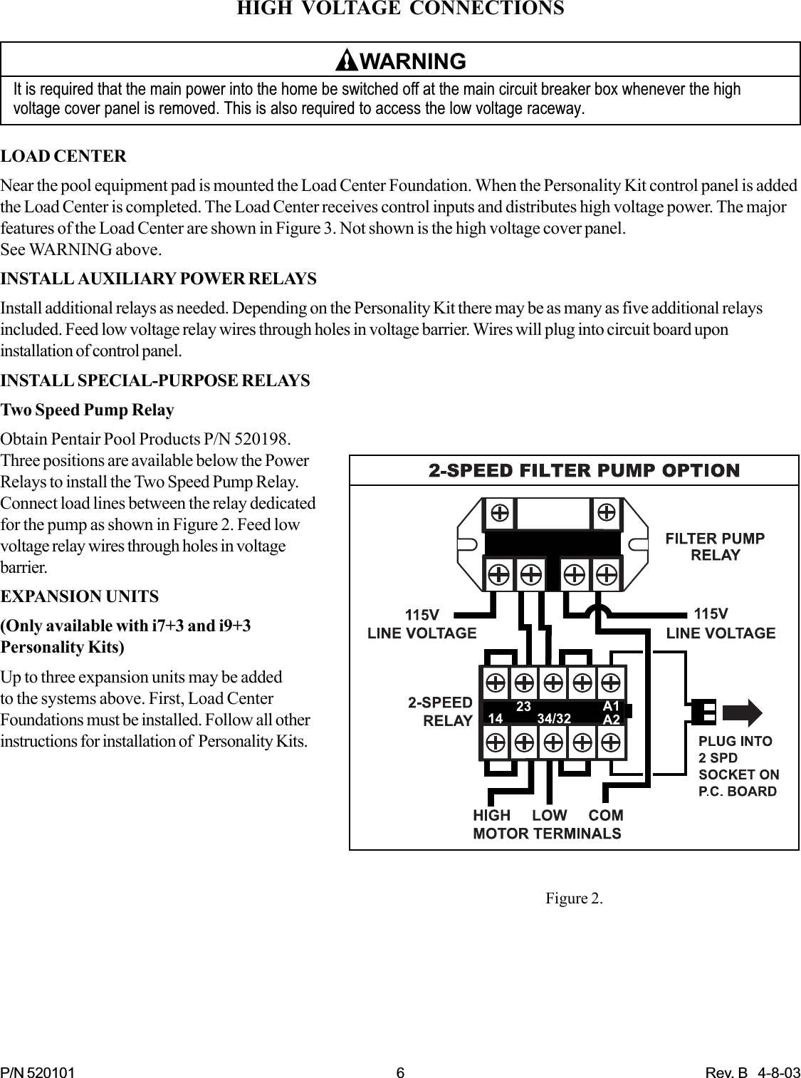 P/N 520101 6 Rev. B   4-8-03HIGH VOLTAGE CONNECTIONSWARNINGIt is required that the main power into the home be switched off at the main circuit breaker box whenever the highvoltage cover panel is removed. This is also required to access the low voltage raceway.LOAD CENTERNear the pool equipment pad is mounted the Load Center Foundation. When the Personality Kit control panel is addedthe Load Center is completed. The Load Center receives control inputs and distributes high voltage power. The majorfeatures of the Load Center are shown in Figure 3. Not shown is the high voltage cover panel.See WARNING above.INSTALL AUXILIARY POWER RELAYSInstall additional relays as needed. Depending on the Personality Kit there may be as many as five additional relaysincluded. Feed low voltage relay wires through holes in voltage barrier. Wires will plug into circuit board uponinstallation of control panel.INSTALL SPECIAL-PURPOSE RELAYSTwo Speed Pump RelayObtain Pentair Pool Products P/N 520198.Three positions are available below the PowerRelays to install the Two Speed Pump Relay.Connect load lines between the relay dedicatedfor the pump as shown in Figure 2. Feed lowvoltage relay wires through holes in voltagebarrier.EXPANSION UNITS(Only available with i7+3 and i9+3Personality Kits)Up to three expansion units may be addedto the systems above. First, Load CenterFoundations must be installed. Follow all otherinstructions for installation of  Personality Kits.Figure 2.