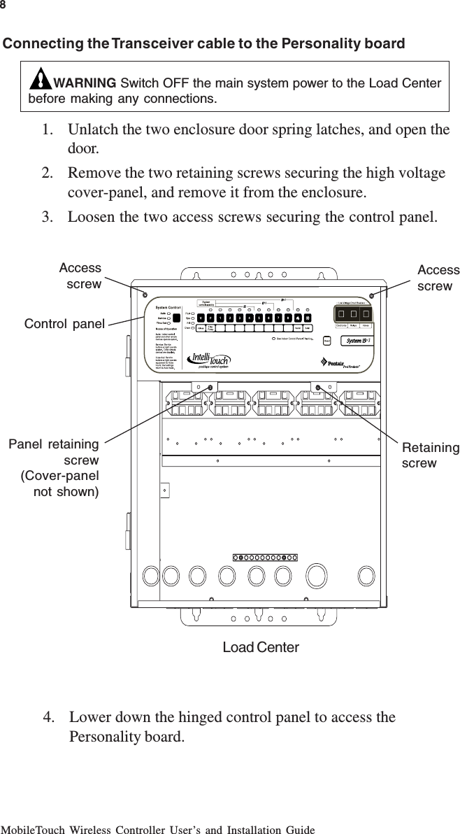 MobileTouch Wireless Controller User’s and Installation GuideWARNING Switch OFF the main system power to the Load Centerbefore making any connections.1. Unlatch the two enclosure door spring latches, and open thedoor.2. Remove the two retaining screws securing the high voltagecover-panel, and remove it from the enclosure.3. Loosen the two access screws securing the control panel.8Panel retainingscrew(Cover-panelnot shown)AccessscrewRetainingscrewAccessscrewControl panelConnecting the Transceiver cable to the Personality boardLoad Center4. Lower down the hinged control panel to access thePersonality board.