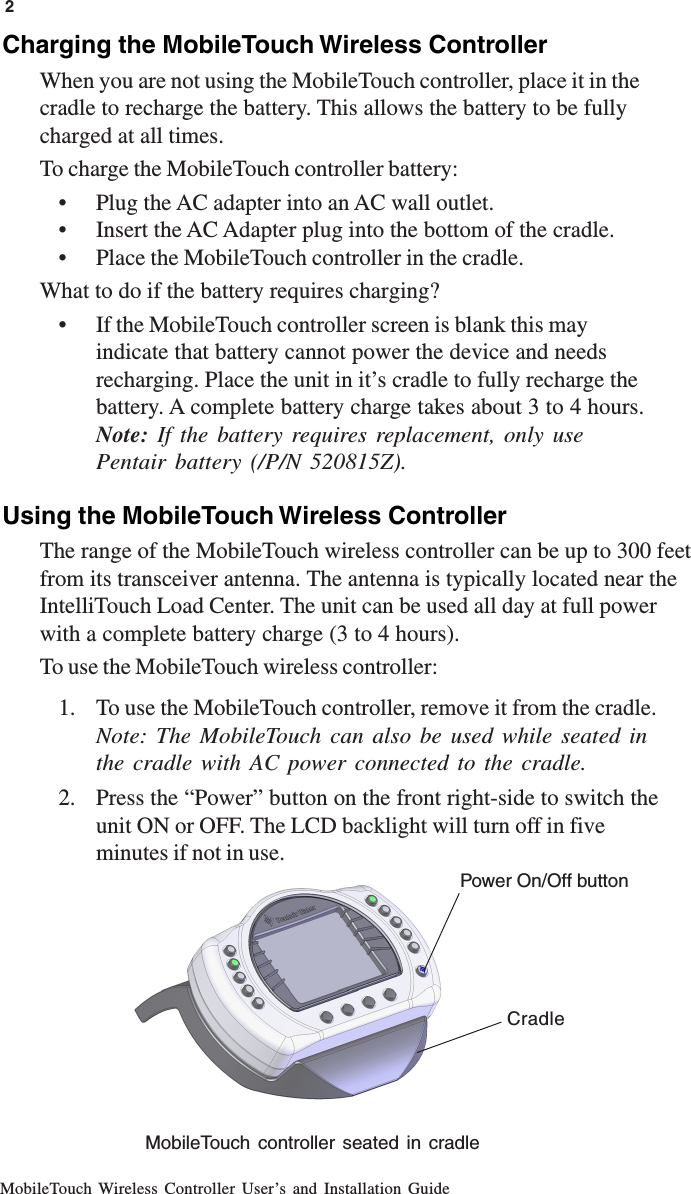MobileTouch Wireless Controller User’s and Installation Guide2Charging the MobileTouch Wireless ControllerWhen you are not using the MobileTouch controller, place it in thecradle to recharge the battery. This allows the battery to be fullycharged at all times.To charge the MobileTouch controller battery:• Plug the AC adapter into an AC wall outlet.• Insert the AC Adapter plug into the bottom of the cradle.• Place the MobileTouch controller in the cradle.What to do if the battery requires charging?• If the MobileTouch controller screen is blank this mayindicate that battery cannot power the device and needsrecharging. Place the unit in it’s cradle to fully recharge thebattery. A complete battery charge takes about 3 to 4 hours.Note:  If the battery requires replacement, only usePentair battery (/P/N 520815Z).Using the MobileTouch Wireless ControllerThe range of the MobileTouch wireless controller can be up to 300 feetfrom its transceiver antenna. The antenna is typically located near theIntelliTouch Load Center. The unit can be used all day at full powerwith a complete battery charge (3 to 4 hours).To use the MobileTouch wireless controller:1. To use the MobileTouch controller, remove it from the cradle.Note: The MobileTouch can also be used while seated inthe cradle with AC power connected to the cradle.2. Press the “Power” button on the front right-side to switch theunit ON or OFF. The LCD backlight will turn off in fiveminutes if not in use.Power On/Off buttonMobileTouch controller seated in cradleCradle