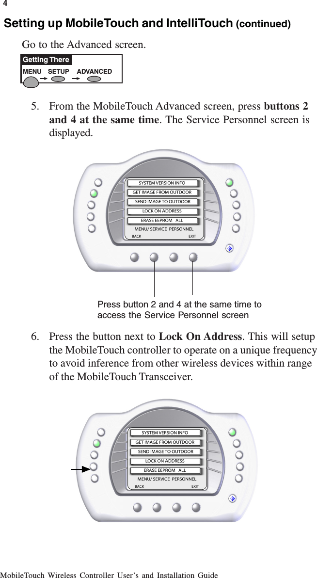 MobileTouch Wireless Controller User’s and Installation Guide4MENU SETUP ADVANCEDGetting ThereSetting up MobileTouch and IntelliTouch (continued)Go to the Advanced screen.5. From the MobileTouch Advanced screen, press buttons 2and 4 at the same time. The Service Personnel screen isdisplayed.6. Press the button next to Lock On Address. This will setupthe MobileTouch controller to operate on a unique frequencyto avoid inference from other wireless devices within rangeof the MobileTouch Transceiver.Press button 2 and 4 at the same time toaccess the Service Personnel screen