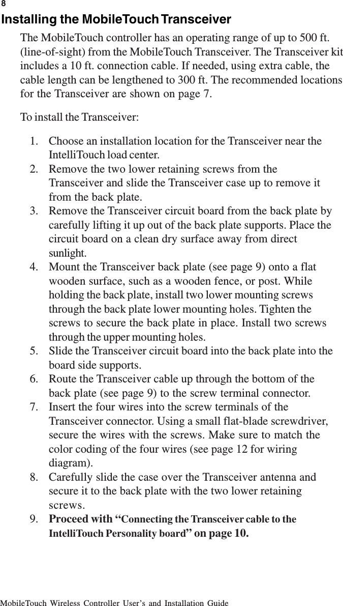 MobileTouch Wireless Controller User’s and Installation GuideInstalling the MobileTouch TransceiverThe MobileTouch controller has an operating range of up to 500 ft.(line-of-sight) from the MobileTouch Transceiver. The Transceiver kitincludes a 10 ft. connection cable. If needed, using extra cable, thecable length can be lengthened to 300 ft. The recommended locationsfor the Transceiver are shown on page 7.To install the Transceiver:1. Choose an installation location for the Transceiver near theIntelliTouch load center.2. Remove the two lower retaining screws from theTransceiver and slide the Transceiver case up to remove itfrom the back plate.3. Remove the Transceiver circuit board from the back plate bycarefully lifting it up out of the back plate supports. Place thecircuit board on a clean dry surface away from directsunlight.4. Mount the Transceiver back plate (see page 9) onto a flatwooden surface, such as a wooden fence, or post. Whileholding the back plate, install two lower mounting screwsthrough the back plate lower mounting holes. Tighten thescrews to secure the back plate in place. Install two screwsthrough the upper mounting holes.5. Slide the Transceiver circuit board into the back plate into theboard side supports.6. Route the Transceiver cable up through the bottom of theback plate (see page 9) to the screw terminal connector.7. Insert the four wires into the screw terminals of theTransceiver connector. Using a small flat-blade screwdriver,secure the wires with the screws. Make sure to match thecolor coding of the four wires (see page 12 for wiringdiagram).8. Carefully slide the case over the Transceiver antenna andsecure it to the back plate with the two lower retainingscrews.9. Proceed with “Connecting the Transceiver cable to theIntelliTouch Personality board” on page 10.8