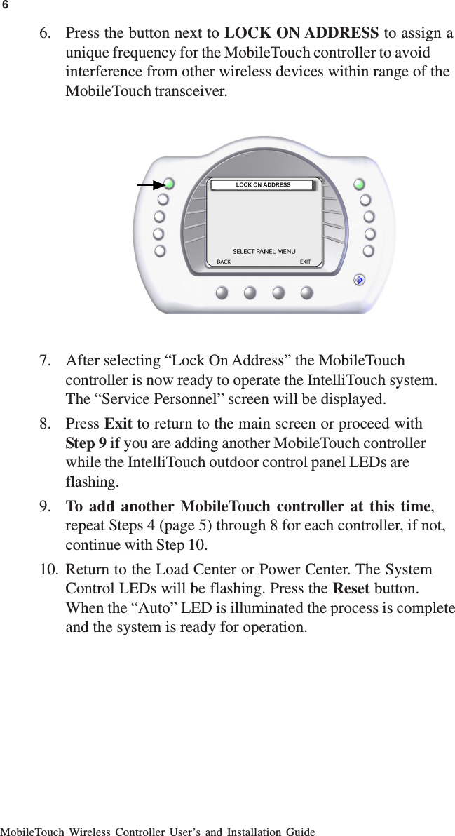 MobileTouch Wireless Controller User’s and Installation Guide6. Press the button next to LOCK ON ADDRESS to assign aunique frequency for the MobileTouch controller to avoidinterference from other wireless devices within range of theMobileTouch transceiver.7. After selecting “Lock On Address” the MobileTouchcontroller is now ready to operate the IntelliTouch system.The “Service Personnel” screen will be displayed.8. Press Exit to return to the main screen or proceed withStep 9 if you are adding another MobileTouch controllerwhile the IntelliTouch outdoor control panel LEDs areflashing.9. To add another MobileTouch controller at this time,repeat Steps 4 (page 5) through 8 for each controller, if not,continue with Step 10.10. Return to the Load Center or Power Center. The SystemControl LEDs will be flashing. Press the Reset button.When the “Auto” LED is illuminated the process is completeand the system is ready for operation.6