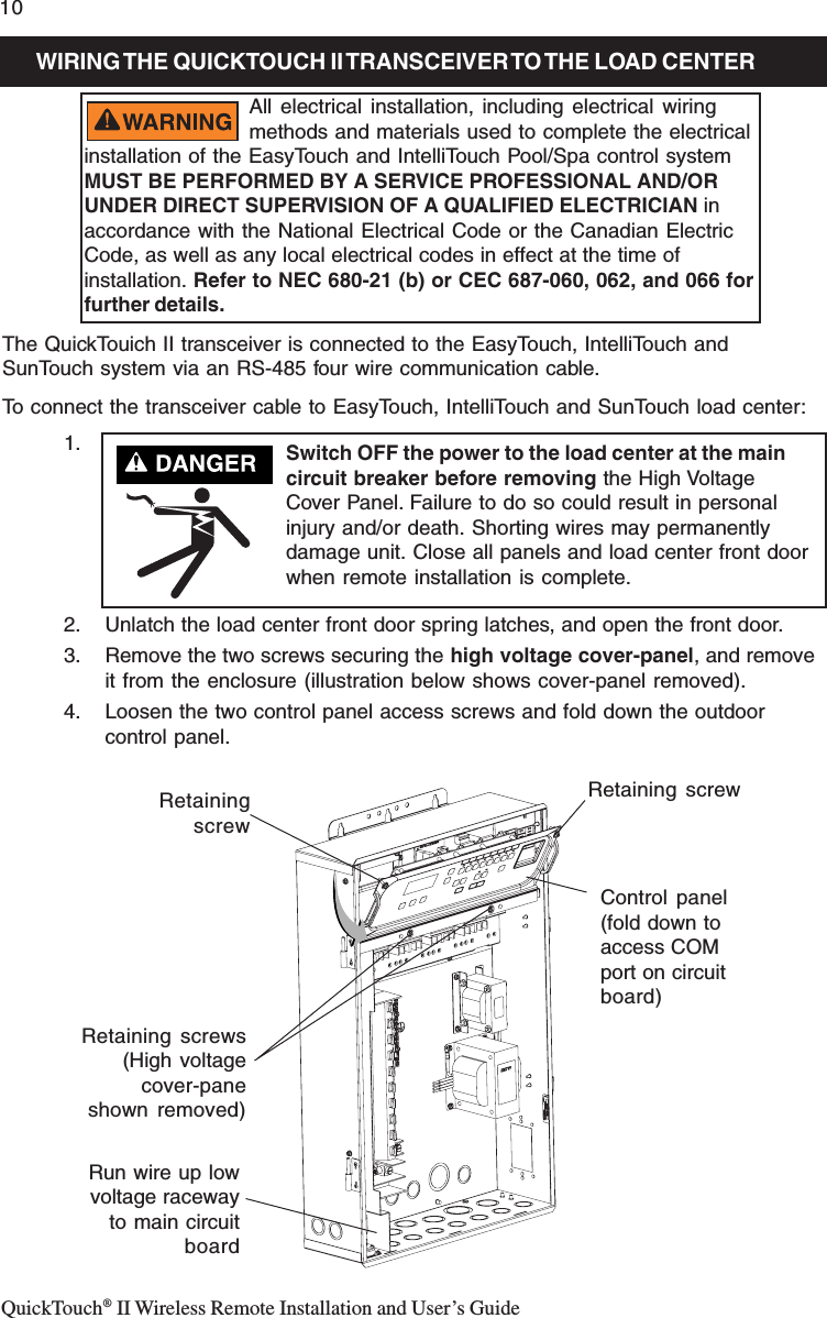 QuickTouch® II Wireless Remote Installation and User’s Guide10INTELLIBRITE 5g POOL LED LIGHT FIXTURE INSTALLATION(NEW POOL CONSTRUCTION)The QuickTouich II transceiver is connected to the EasyTouch, IntelliTouch andSunTouch system via an RS-485 four wire communication cable.To connect the transceiver cable to EasyTouch, IntelliTouch and SunTouch load center:1.2. Unlatch the load center front door spring latches, and open the front door.3. Remove the two screws securing the high voltage cover-panel, and removeit from the enclosure (illustration below shows cover-panel removed).4. Loosen the two control panel access screws and fold down the outdoorcontrol panel.WIRING THE  QUICKTOUCH II TRANSCEIVER TO THE LOAD  CENTERAll electrical installation, including electrical wiringmethods and materials used to complete the electricalinstallation of the EasyTouch and IntelliTouch Pool/Spa control systemMUST BE PERFORMED BY A SERVICE PROFESSIONAL AND/ORUNDER DIRECT SUPERVISION OF A QUALIFIED ELECTRICIAN inaccordance with the National Electrical Code or the Canadian ElectricCode, as well as any local electrical codes in effect at the time ofinstallation. Refer to NEC 680-21 (b) or CEC 687-060, 062, and 066 forfurther details.Retaining screwRun wire up lowvoltage racewayto main circuitboardControl panel(fold down toaccess COMport on circuitboard)RetainingscrewRetaining screws(High voltagecover-paneshown removed)Switch OFF the power to the load center at the maincircuit breaker before removing the High VoltageCover Panel. Failure to do so could result in personalinjury and/or death. Shorting wires may permanentlydamage unit. Close all panels and load center front doorwhen remote installation is complete.
