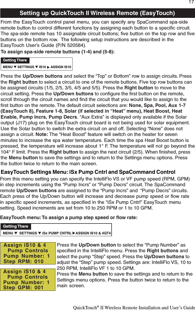 QuickTouch® II Wireless Remote Installation and User’s Guide17To assign spa-side remote buttons (1-4) and (5-8):Press the Up/Down buttons and select the “Top” or Bottom” row to assign circuits. Pressthe Right button to select a circuit to one of the remote buttons. Five top row buttons canbe assigned circuits (1/5, 2/5, 3/5, 4/5 and 5/5). Press the Right button to move to thecircuit setting. Press the Up/Down buttons to configure the first button on the remote,scroll through the circuit names and find the circuit that you would like to assign to thefirst button on the remote. The default circuit selections are: None, Spa, Pool, Aux 1-7(EasyTouch 8), Feature 1-8, Solar (if selected in “Heat” menu), Heat Boost, HeatEnable, Pump Incrs, Pump Decrs. “Aux Extra” is displayed only available if the Solaroutput (J17) plug on the EasyTouch circuit board is not being used for solar equipment.Use the Solar button to switch the extra circuit on and off. Selecting “None” does notassign a circuit. Note: The “Heat Boost” feature will switch on the heater for sevenminutes to increase the spa water temperature. Each time the spa Heat Boost button ispressed, the temperature will increase about 1° F. The temperature will not go beyond the104° F limit. Press the Right button to assign the next circuit (2/5). When finished, pressthe Menu button to save the settings and to return to the Settings menu options. Pressthe button twice to return to the main screen.Setting up QuickTouch II Wireless Remote (EasyTouch)From the EasyTouch control panel menu, you can specify any SpaCommand spa-sideremote button to control different functions by assigning each button to a specific circuit.The spa-side remote has 10 assignable circuit buttons; five button on the top row and fivebuttons on the bottom row.  The following setup instructions are described in theEasyTouch User’s Guide (P/N 520584). MENU ▼ SETTINGS ▼ IS10     ASSIGN IS10Getting There▲   MENU ▼  SETTINGS ▼ iSx PUMP CNTRL    ASSIGN IS10 &amp; 4QT4Getting There▲   EasyTouch Settings Menu: iSx Pump Cntrl and SpaCommand ControlFrom this menu setting you can specify the IntelliFlo VS or VF pump speed (RPM, GPM)in step increments using the “Pump Incrs” or “Pump Decrs” circuit. The SpaCommandremote Up/Down buttons are assigned to the “Pump Incrs” and  “Pump Decrs” circuits.Each press of the Up/Down button will increase and decrease pump speed or flow ratein specific speed increments, as specified in the “iSx Pump Cntrl” EasyTouch menusetting. Speed increments are set from 10 to 250 RPM or 1 to 10 GPM.EasyTouch menu: To assign a pump step speed or flow rate:Press the Up/Down button to select the “Pump Number” asspecified in the IntelliFlo menu. Press the Right buttons andselect the pump “Step” speed. Press the Up/Down buttons toadjust the “Step” pump speed. Settings are: IntelliFlo VS, 10 to250 RPM, IntelliFlo VF 1 to 10 GPM.Press the Menu button to save the settings and to return to theSettings menu options. Press the button twice to return to themain screen.Assign iS10 &amp; 4  Pump ControlsPump Number: 1Step GPM: 001Assign iS10 &amp; 4  Pump ControlsPump Number: 1Step RPM: 010