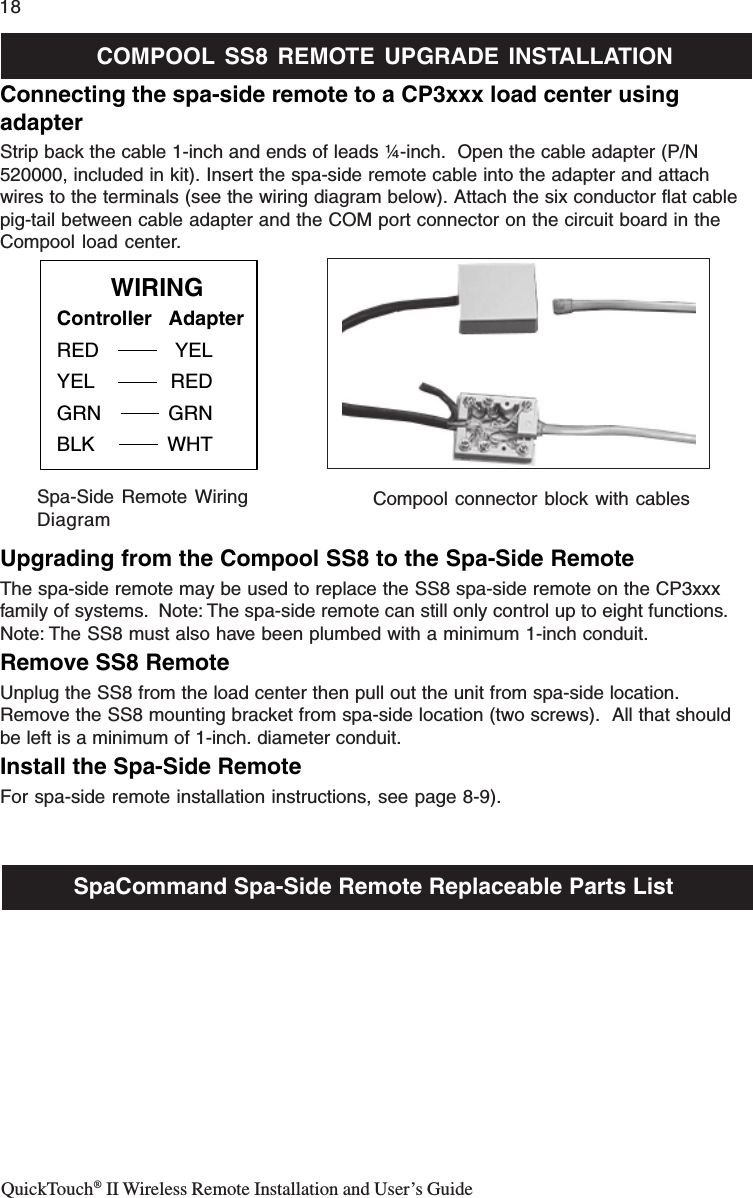 QuickTouch® II Wireless Remote Installation and User’s Guide18Connecting the spa-side remote to a CP3xxx load center usingadapterStrip back the cable 1-inch and ends of leads ¼-inch.  Open the cable adapter (P/N520000, included in kit). Insert the spa-side remote cable into the adapter and attachwires to the terminals (see the wiring diagram below). Attach the six conductor flat cablepig-tail between cable adapter and the COM port connector on the circuit board in theCompool load center.Upgrading from the Compool SS8 to the Spa-Side RemoteThe spa-side remote may be used to replace the SS8 spa-side remote on the CP3xxxfamily of systems.  Note: The spa-side remote can still only control up to eight functions.Note: The SS8 must also have been plumbed with a minimum 1-inch conduit.Remove SS8 RemoteUnplug the SS8 from the load center then pull out the unit from spa-side location.Remove the SS8 mounting bracket from spa-side location (two screws).  All that shouldbe left is a minimum of 1-inch. diameter conduit.Install the Spa-Side RemoteFor spa-side remote installation instructions, see page 8-9).Controller   AdapterRED YELYEL REDGRN GRNBLK WHTWIRINGSpa-Side Remote WiringDiagramCompool connector block with cablesCOMPOOL SS8 REMOTE UPGRADE INSTALLATIONSpaCommand Spa-Side Remote Replaceable Parts List