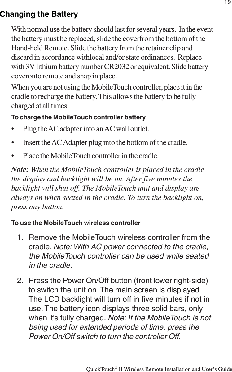 QuickTouch® II Wireless Remote Installation and User’s Guide19Changing the BatteryWith normal use the battery should last for several years.  In the eventthe battery must be replaced, slide the coverfrom the bottom of theHand-held Remote. Slide the battery from the retainer clip anddiscard in accordance withlocal and/or state ordinances.  Replacewith 3V lithium battery number CR2032 or equivalent. Slide batterycoveronto remote and snap in place.When you are not using the MobileTouch controller, place it in thecradle to recharge the battery. This allows the battery to be fullycharged at all times.To charge the MobileTouch controller battery• Plug the AC adapter into an AC wall outlet.• Insert the AC Adapter plug into the bottom of the cradle.• Place the MobileTouch controller in the cradle.Note: When the MobileTouch controller is placed in the cradlethe display and backlight will be on. After five minutes thebacklight will shut off. The MobileTouch unit and display arealways on when seated in the cradle. To turn the backlight on,press any button.To use the MobileTouch wireless controller1. Remove the MobileTouch wireless controller from thecradle. Note: With AC power connected to the cradle,the MobileTouch controller can be used while seatedin the cradle.2. Press the Power On/Off button (front lower right-side)to switch the unit on. The main screen is displayed.The LCD backlight will turn off in five minutes if not inuse. The battery icon displays three solid bars, onlywhen it’s fully charged. Note: If the MobileTouch is notbeing used for extended periods of time, press thePower On/Off switch to turn the controller Off.
