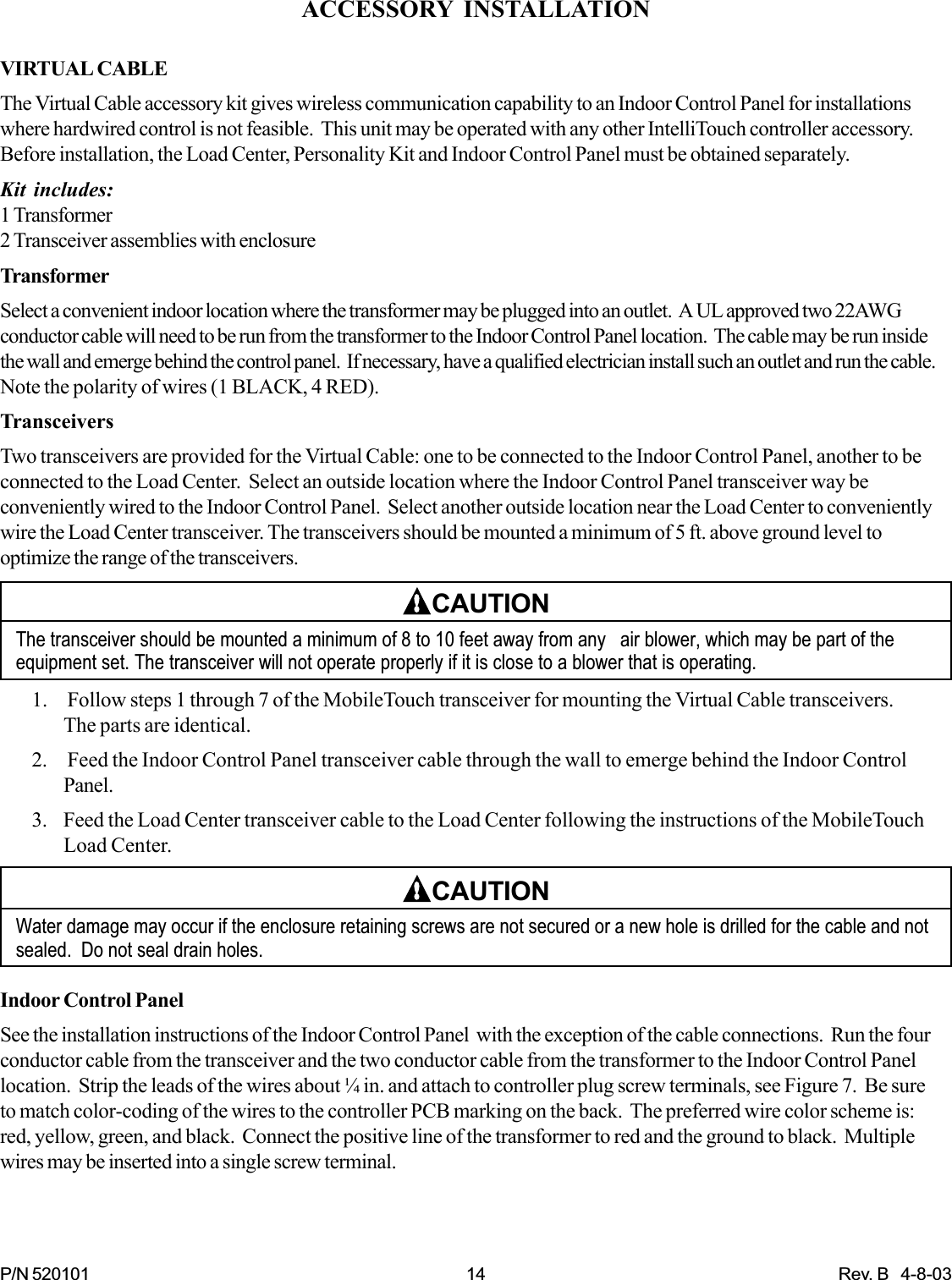 P/N 520101 14 Rev. B   4-8-03ACCESSORY INSTALLATIONVIRTUAL CABLEThe Virtual Cable accessory kit gives wireless communication capability to an Indoor Control Panel for installationswhere hardwired control is not feasible.  This unit may be operated with any other IntelliTouch controller accessory.Before installation, the Load Center, Personality Kit and Indoor Control Panel must be obtained separately.Kit includes:1 Transformer2 Transceiver assemblies with enclosureTransformerSelect a convenient indoor location where the transformer may be plugged into an outlet.  A UL approved two 22AWGconductor cable will need to be run from the transformer to the Indoor Control Panel location.  The cable may be run insidethe wall and emerge behind the control panel.  If necessary, have a qualified electrician install such an outlet and run the cable.Note the polarity of wires (1 BLACK, 4 RED).TransceiversTwo transceivers are provided for the Virtual Cable: one to be connected to the Indoor Control Panel, another to beconnected to the Load Center.  Select an outside location where the Indoor Control Panel transceiver way beconveniently wired to the Indoor Control Panel.  Select another outside location near the Load Center to convenientlywire the Load Center transceiver. The transceivers should be mounted a minimum of 5 ft. above ground level tooptimize the range of the transceivers.CAUTIONThe transceiver should be mounted a minimum of 8 to 10 feet away from any   air blower, which may be part of theequipment set. The transceiver will not operate properly if it is close to a blower that is operating.1.  Follow steps 1 through 7 of the MobileTouch transceiver for mounting the Virtual Cable transceivers.The parts are identical.2.  Feed the Indoor Control Panel transceiver cable through the wall to emerge behind the Indoor ControlPanel.3. Feed the Load Center transceiver cable to the Load Center following the instructions of the MobileTouchLoad Center.CAUTIONWater damage may occur if the enclosure retaining screws are not secured or a new hole is drilled for the cable and notsealed.  Do not seal drain holes.Indoor Control PanelSee the installation instructions of the Indoor Control Panel  with the exception of the cable connections.  Run the fourconductor cable from the transceiver and the two conductor cable from the transformer to the Indoor Control Panellocation.  Strip the leads of the wires about ¼ in. and attach to controller plug screw terminals, see Figure 7.  Be sureto match color-coding of the wires to the controller PCB marking on the back.  The preferred wire color scheme is:red, yellow, green, and black.  Connect the positive line of the transformer to red and the ground to black.  Multiplewires may be inserted into a single screw terminal.
