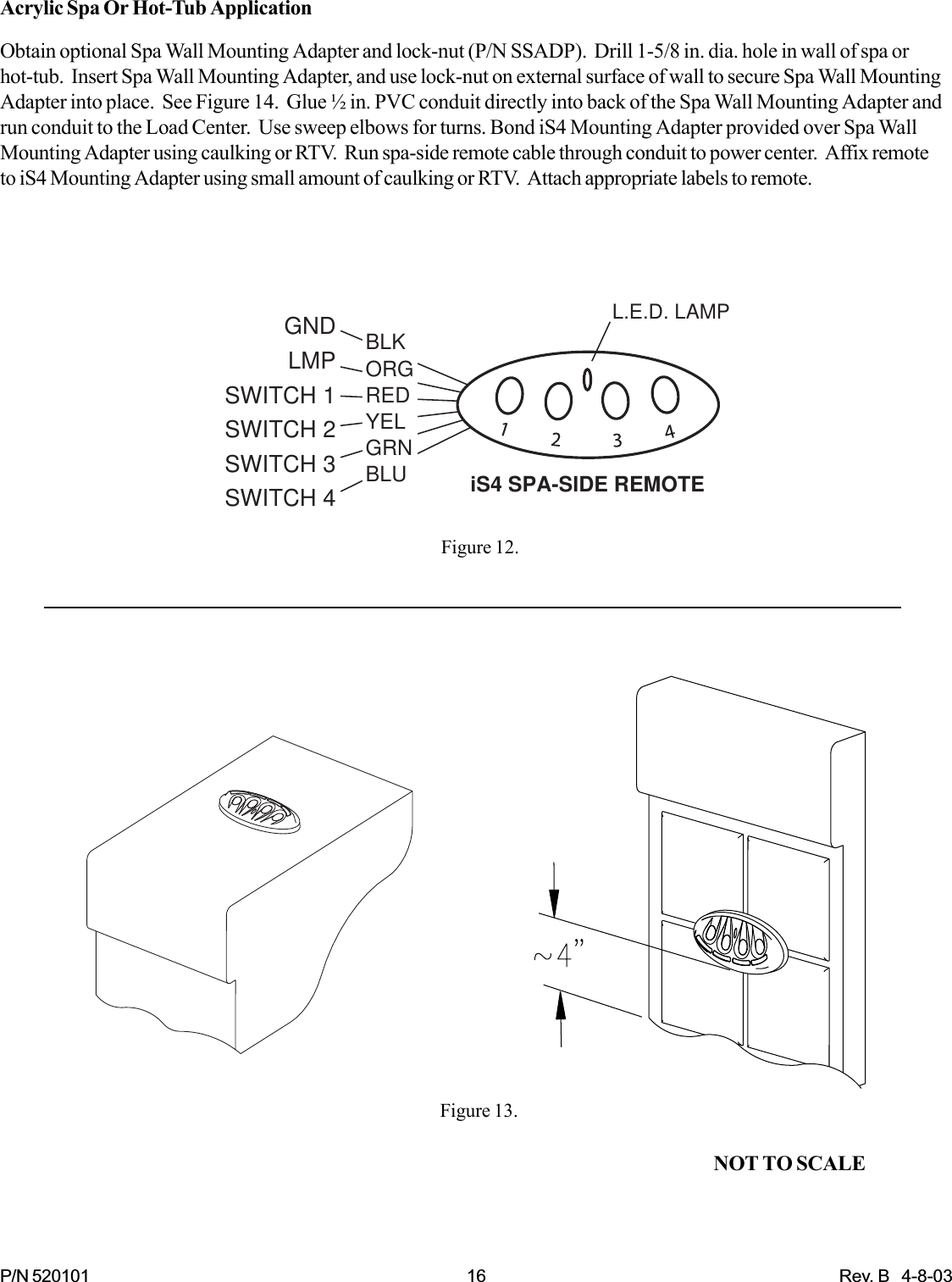 P/N 520101 16 Rev. B   4-8-03GNDLMPSWITCH 1SWITCH 2SWITCH 3SWITCH 4 iS4 SPA-SIDE REMOTEL.E.D. LAMPBLKORGREDYELGRNBLUAcrylic Spa Or Hot-Tub ApplicationObtain optional Spa Wall Mounting Adapter and lock-nut (P/N SSADP).  Drill 1-5/8 in. dia. hole in wall of spa orhot-tub.  Insert Spa Wall Mounting Adapter, and use lock-nut on external surface of wall to secure Spa Wall MountingAdapter into place.  See Figure 14.  Glue ½ in. PVC conduit directly into back of the Spa Wall Mounting Adapter andrun conduit to the Load Center.  Use sweep elbows for turns. Bond iS4 Mounting Adapter provided over Spa WallMounting Adapter using caulking or RTV.  Run spa-side remote cable through conduit to power center.  Affix remoteto iS4 Mounting Adapter using small amount of caulking or RTV.  Attach appropriate labels to remote.Figure 12.Figure 13.NOT TO SCALE