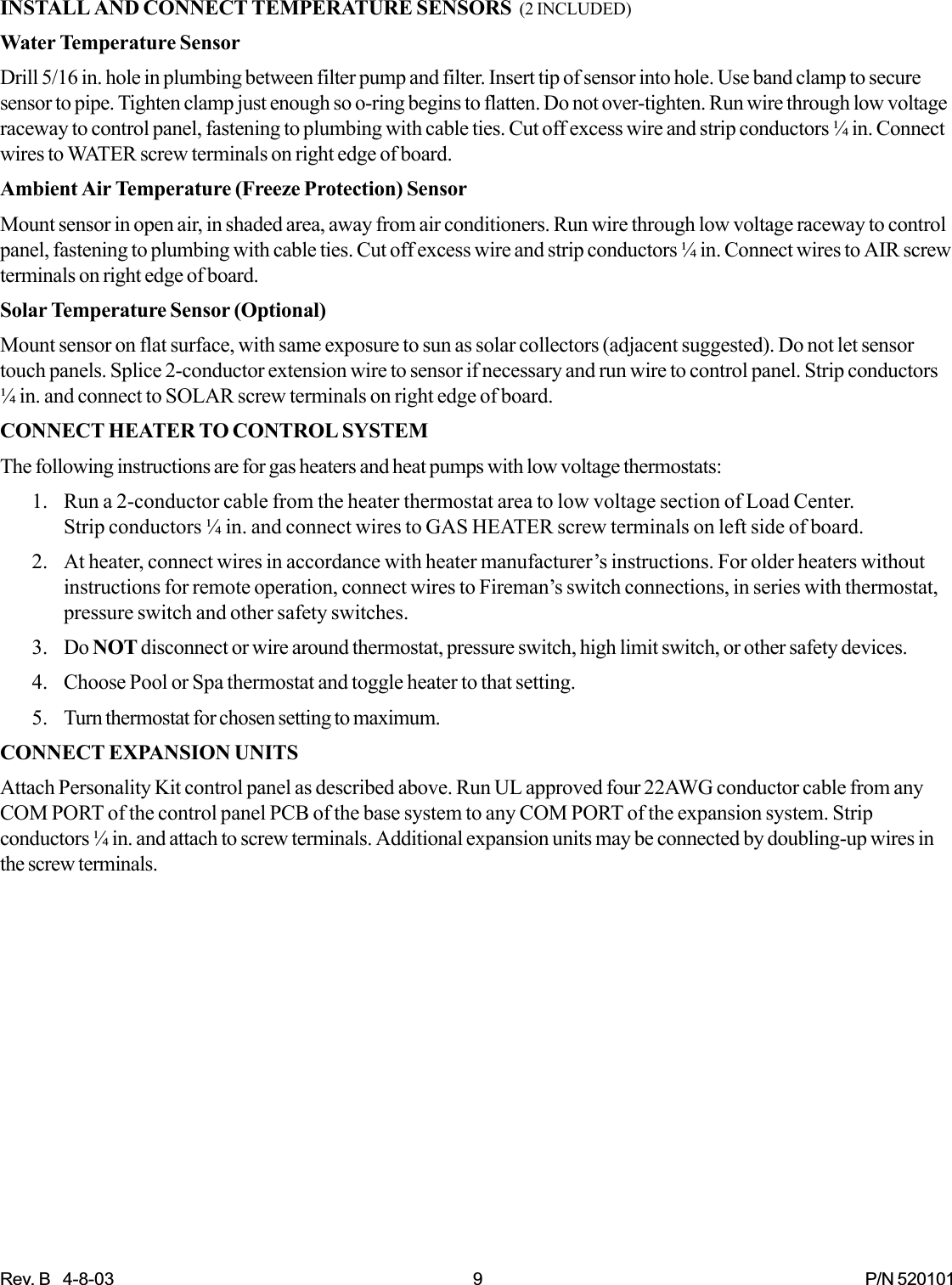 Rev. B   4-8-03 9 P/N 520101INSTALL AND CONNECT TEMPERATURE SENSORS  (2 INCLUDED)Water Temperature SensorDrill 5/16 in. hole in plumbing between filter pump and filter. Insert tip of sensor into hole. Use band clamp to securesensor to pipe. Tighten clamp just enough so o-ring begins to flatten. Do not over-tighten. Run wire through low voltageraceway to control panel, fastening to plumbing with cable ties. Cut off excess wire and strip conductors ¼ in. Connectwires to WATER screw terminals on right edge of board.Ambient Air Temperature (Freeze Protection) SensorMount sensor in open air, in shaded area, away from air conditioners. Run wire through low voltage raceway to controlpanel, fastening to plumbing with cable ties. Cut off excess wire and strip conductors ¼ in. Connect wires to AIR screwterminals on right edge of board.Solar Temperature Sensor (Optional)Mount sensor on flat surface, with same exposure to sun as solar collectors (adjacent suggested). Do not let sensortouch panels. Splice 2-conductor extension wire to sensor if necessary and run wire to control panel. Strip conductors¼ in. and connect to SOLAR screw terminals on right edge of board.CONNECT HEATER TO CONTROL SYSTEMThe following instructions are for gas heaters and heat pumps with low voltage thermostats:1. Run a 2-conductor cable from the heater thermostat area to low voltage section of Load Center.Strip conductors ¼ in. and connect wires to GAS HEATER screw terminals on left side of board.2. At heater, connect wires in accordance with heater manufacturer’s instructions. For older heaters withoutinstructions for remote operation, connect wires to Fireman’s switch connections, in series with thermostat,pressure switch and other safety switches.3. Do NOT disconnect or wire around thermostat, pressure switch, high limit switch, or other safety devices.4. Choose Pool or Spa thermostat and toggle heater to that setting.5. Turn thermostat for chosen setting to maximum.CONNECT EXPANSION UNITSAttach Personality Kit control panel as described above. Run UL approved four 22AWG conductor cable from anyCOM PORT of the control panel PCB of the base system to any COM PORT of the expansion system. Stripconductors ¼ in. and attach to screw terminals. Additional expansion units may be connected by doubling-up wires inthe screw terminals.