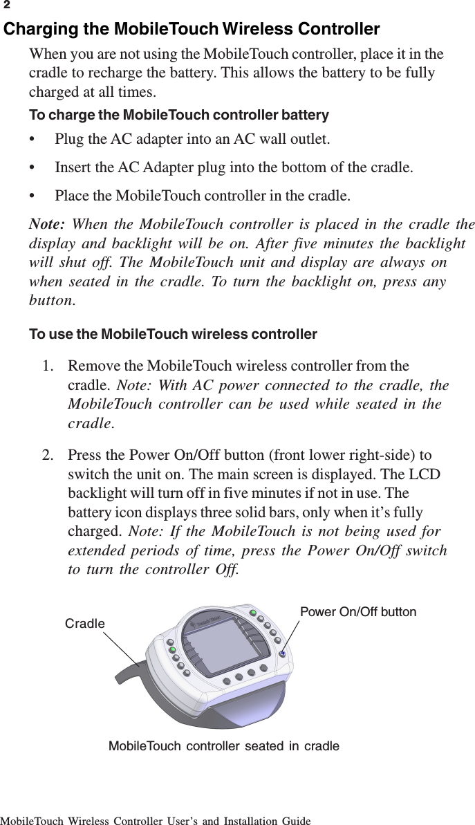 MobileTouch Wireless Controller User’s and Installation Guide2Charging the MobileTouch Wireless ControllerWhen you are not using the MobileTouch controller, place it in thecradle to recharge the battery. This allows the battery to be fullycharged at all times.To charge the MobileTouch controller battery• Plug the AC adapter into an AC wall outlet.• Insert the AC Adapter plug into the bottom of the cradle.• Place the MobileTouch controller in the cradle.Note:  When the MobileTouch controller is placed in the cradle thedisplay and backlight will be on. After five minutes the backlightwill shut off. The MobileTouch unit and display are always onwhen seated in the cradle. To turn the backlight on, press anybutton.To use the MobileTouch wireless controller1. Remove the MobileTouch wireless controller from thecradle.  Note: With AC power connected to the cradle, theMobileTouch controller can be used while seated in thecradle.2. Press the Power On/Off button (front lower right-side) toswitch the unit on. The main screen is displayed. The LCDbacklight will turn off in five minutes if not in use. Thebattery icon displays three solid bars, only when it’s fullycharged. Note: If the MobileTouch is not being used forextended periods of time, press the Power On/Off switchto turn the controller Off.2MobileTouch controller seated in cradleCradle Power On/Off button
