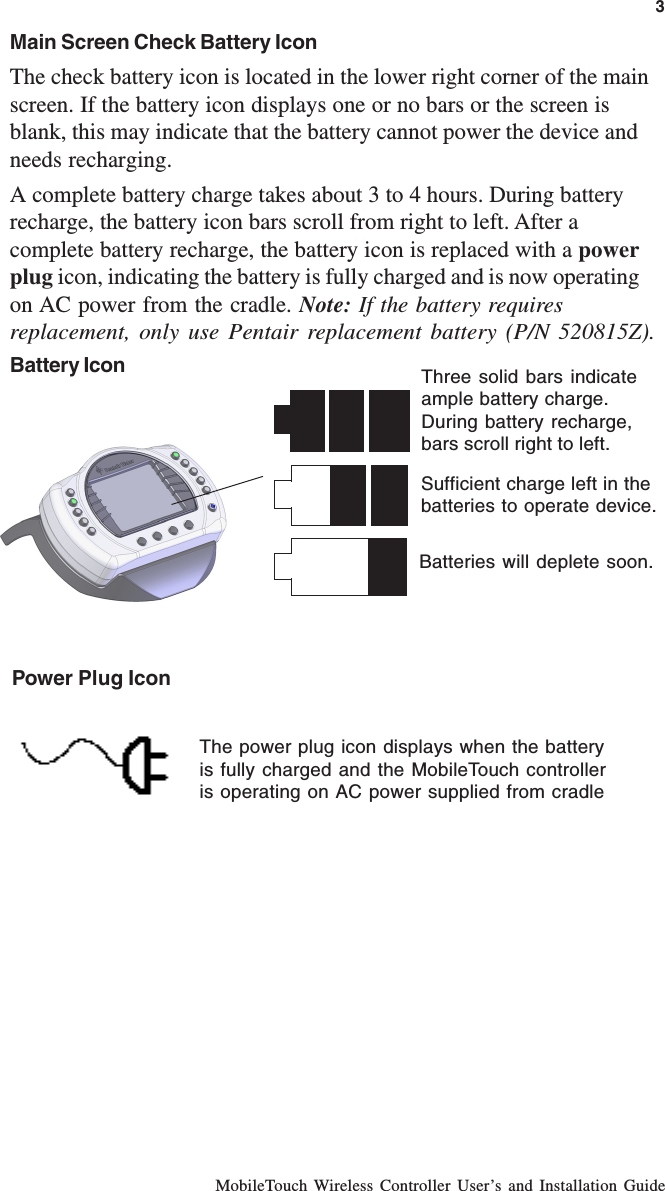 MobileTouch Wireless Controller User’s and Installation GuideMain Screen Check Battery IconThe check battery icon is located in the lower right corner of the mainscreen. If the battery icon displays one or no bars or the screen isblank, this may indicate that the battery cannot power the device andneeds recharging.A complete battery charge takes about 3 to 4 hours. During batteryrecharge, the battery icon bars scroll from right to left. After acomplete battery recharge, the battery icon is replaced with a powerplug icon, indicating the battery is fully charged and is now operatingon AC power from the cradle. Note: If the battery requiresreplacement, only use Pentair replacement battery (P/N 520815Z).Battery IconSufficient charge left in thebatteries to operate device.Three solid bars indicateample battery charge.During battery recharge,bars scroll right to left.Batteries will deplete soon.The power plug icon displays when the batteryis fully charged and the MobileTouch controlleris operating on AC power supplied from cradlePower Plug Icon3