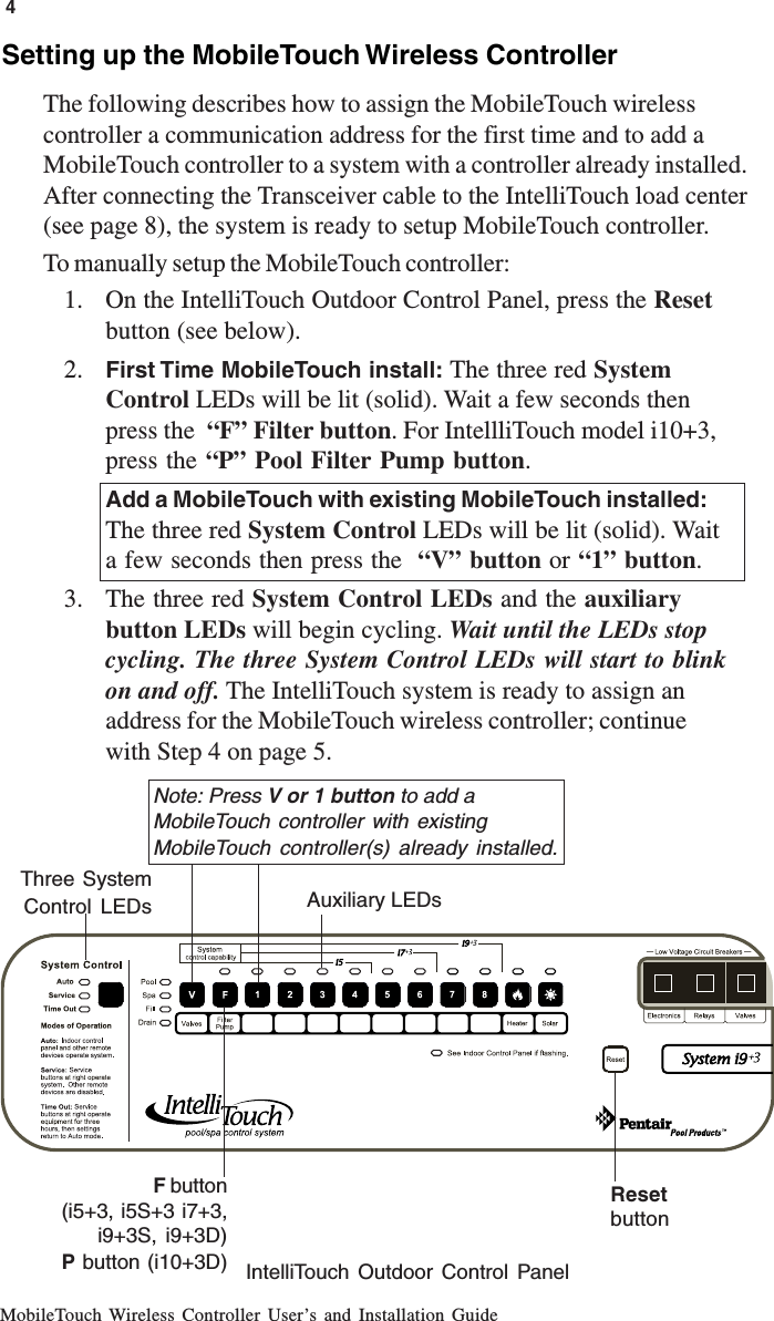 MobileTouch Wireless Controller User’s and Installation Guide4Setting up the MobileTouch Wireless ControllerThe following describes how to assign the MobileTouch wirelesscontroller a communication address for the first time and to add aMobileTouch controller to a system with a controller already installed.After connecting the Transceiver cable to the IntelliTouch load center(see page 8), the system is ready to setup MobileTouch controller.To manually setup the MobileTouch controller:1. On the IntelliTouch Outdoor Control Panel, press the Resetbutton (see below).2. First Time MobileTouch install: The three red SystemControl LEDs will be lit (solid). Wait a few seconds thenpress the  “F” Filter button. For IntellliTouch model i10+3,press the “P” Pool Filter Pump button.Add a MobileTouch with existing MobileTouch installed:The three red System Control LEDs will be lit (solid). Waita few seconds then press the  “V” button or “1” button.3. The three red System Control LEDs and the auxiliarybutton LEDs will begin cycling. Wait until the LEDs stopcycling. The three System Control LEDs will start to blinkon and off. The IntelliTouch system is ready to assign anaddress for the MobileTouch wireless controller; continuewith Step 4 on page 5.IntelliTouch Outdoor Control Panel       Three SystemControl LEDs Auxiliary LEDsResetbuttonF button(i5+3, i5S+3 i7+3,i9+3S, i9+3D)P button (i10+3D)Note: Press V or 1 button to add aMobileTouch controller with existingMobileTouch controller(s) already installed.