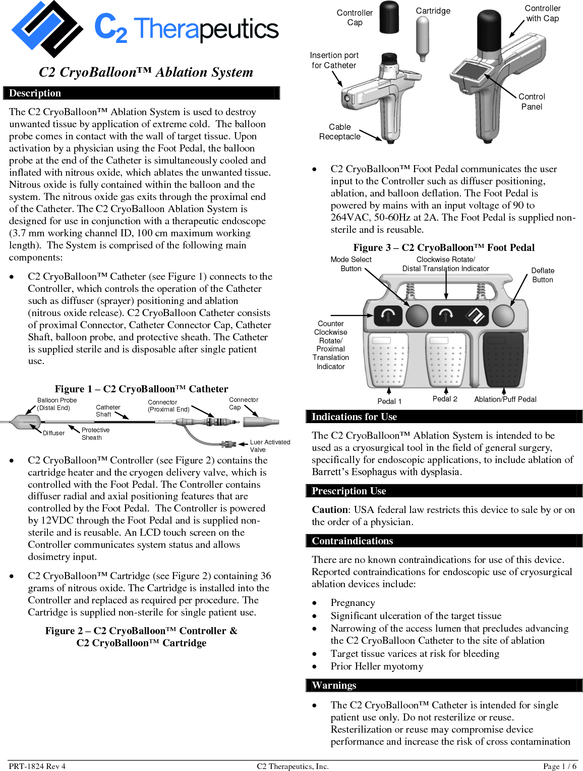 PRT-1824 Rev 4  C2 Therapeutics, Inc.  Page 1 / 6  C2 CryoBalloon&trade; Ablation System Description The C2 CryoBalloon&trade; Ablation System is used to destroy unwanted tissue by application of extreme cold.  The balloon probe comes in contact with the wall of target tissue. Upon activation by a physician using the Foot Pedal, the balloon probe at the end of the Catheter is simultaneously cooled and inflated with nitrous oxide, which ablates the unwanted tissue. Nitrous oxide is fully contained within the balloon and the system. The nitrous oxide gas exits through the proximal end of the Catheter. The C2 CryoBalloon Ablation System is designed for use in conjunction with a therapeutic endoscope (3.7 mm working channel ID, 100 cm maximum working length).  The System is comprised of the following main components:   C2 CryoBalloon&trade; Catheter (see Figure 1) connects to the Controller, which controls the operation of the Catheter such as diffuser (sprayer) positioning and ablation (nitrous oxide release). C2 CryoBalloon Catheter consists of proximal Connector, Catheter Connector Cap, Catheter Shaft, balloon probe, and protective sheath. The Catheter is supplied sterile and is disposable after single patient use. Figure 1 &ndash; C2 CryoBalloon&trade; Catheter   C2 CryoBalloon&trade; Controller (see Figure 2) contains the cartridge heater and the cryogen delivery valve, which is controlled with the Foot Pedal. The Controller contains diffuser radial and axial positioning features that are controlled by the Foot Pedal.  The Controller is powered by 12VDC through the Foot Pedal and is supplied non-sterile and is reusable. An LCD touch screen on the Controller communicates system status and allows dosimetry input.    C2 CryoBalloon&trade; Cartridge (see Figure 2) containing 36 grams of nitrous oxide. The Cartridge is installed into the Controller and replaced as required per procedure. The Cartridge is supplied non-sterile for single patient use.  Figure 2 &ndash; C2 CryoBalloon&trade; Controller &amp;  C2 CryoBalloon&trade; Cartridge                       C2 CryoBalloon&trade; Foot Pedal communicates the user input to the Controller such as diffuser positioning, ablation, and balloon deflation. The Foot Pedal is powered by mains with an input voltage of 90 to 264VAC, 50-60Hz at 2A. The Foot Pedal is supplied non-sterile and is reusable.  Figure 3 &ndash; C2 CryoBalloon&trade; Foot Pedal   Indications for Use The C2 CryoBalloon&trade; Ablation System is intended to be used as a cryosurgical tool in the field of general surgery, specifically for endoscopic applications, to include ablation of Barrett&rsquo;s Esophagus with dysplasia. Prescription Use Caution: USA federal law restricts this device to sale by or on the order of a physician. Contraindications There are no known contraindications for use of this device. Reported contraindications for endoscopic use of cryosurgical ablation devices include:   Pregnancy  Significant ulceration of the target tissue  Narrowing of the access lumen that precludes advancing the C2 CryoBalloon Catheter to the site of ablation  Target tissue varices at risk for bleeding  Prior Heller myotomy Warnings  The C2 CryoBalloon&trade; Catheter is intended for single patient use only. Do not resterilize or reuse. Resterilization or reuse may compromise device performance and increase the risk of cross contamination Controller Cap Cartridge Insertion port for Catheter Cable Receptacle Controller with Cap Control Panel  Mode Select Button Deflate Button Clockwise Rotate/  Distal Translation Indicator Counter Clockwise Rotate/  Proximal Translation Indicator  Ablation/Puff Pedal Pedal 2 Pedal 1 Connector (Proximal End) Luer Activated Valve Connector Cap Catheter Shaft Protective Sheath Balloon Probe  (Distal End) Diffuser 