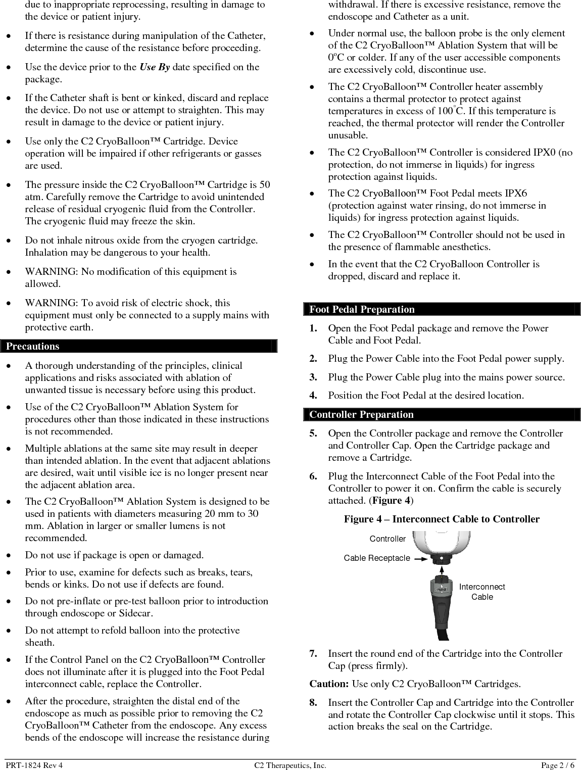 PRT-1824 Rev 4  C2 Therapeutics, Inc.  Page 2 / 6 due to inappropriate reprocessing, resulting in damage to the device or patient injury.  If there is resistance during manipulation of the Catheter, determine the cause of the resistance before proceeding.  Use the device prior to the Use By date specified on the package.  If the Catheter shaft is bent or kinked, discard and replace the device. Do not use or attempt to straighten. This may result in damage to the device or patient injury.  Use only the C2 CryoBalloon&trade; Cartridge. Device operation will be impaired if other refrigerants or gasses are used.   The pressure inside the C2 CryoBalloon&trade; Cartridge is 50 atm. Carefully remove the Cartridge to avoid unintended release of residual cryogenic fluid from the Controller. The cryogenic fluid may freeze the skin.  Do not inhale nitrous oxide from the cryogen cartridge. Inhalation may be dangerous to your health.  WARNING: No modification of this equipment is allowed.  WARNING: To avoid risk of electric shock, this equipment must only be connected to a supply mains with protective earth.  Precautions  A thorough understanding of the principles, clinical applications and risks associated with ablation of unwanted tissue is necessary before using this product.  Use of the C2 CryoBalloon&trade; Ablation System for procedures other than those indicated in these instructions is not recommended.  Multiple ablations at the same site may result in deeper than intended ablation. In the event that adjacent ablations are desired, wait until visible ice is no longer present near the adjacent ablation area.  The C2 CryoBalloon&trade; Ablation System is designed to be used in patients with diameters measuring 20 mm to 30 mm. Ablation in larger or smaller lumens is not recommended.  Do not use if package is open or damaged.  Prior to use, examine for defects such as breaks, tears, bends or kinks. Do not use if defects are found.  Do not pre-inflate or pre-test balloon prior to introduction through endoscope or Sidecar.   Do not attempt to refold balloon into the protective sheath.  If the Control Panel on the C2 CryoBalloon&trade; Controller does not illuminate after it is plugged into the Foot Pedal interconnect cable, replace the Controller.  After the procedure, straighten the distal end of the endoscope as much as possible prior to removing the C2 CryoBalloon&trade; Catheter from the endoscope. Any excess bends of the endoscope will increase the resistance during withdrawal. If there is excessive resistance, remove the endoscope and Catheter as a unit.  Under normal use, the balloon probe is the only element of the C2 CryoBalloon&trade; Ablation System that will be 0oC or colder. If any of the user accessible components are excessively cold, discontinue use.   The C2 CryoBalloon&trade; Controller heater assembly contains a thermal protector to protect against temperatures in excess of 100&deg;C. If this temperature is reached, the thermal protector will render the Controller unusable.   The C2 CryoBalloon&trade; Controller is considered IPX0 (no protection, do not immerse in liquids) for ingress protection against liquids.  The C2 CryoBalloon&trade; Foot Pedal meets IPX6 (protection against water rinsing, do not immerse in liquids) for ingress protection against liquids.  The C2 CryoBalloon&trade; Controller should not be used in the presence of flammable anesthetics.  In the event that the C2 CryoBalloon Controller is dropped, discard and replace it.  Foot Pedal Preparation 1. Open the Foot Pedal package and remove the Power Cable and Foot Pedal. 2. Plug the Power Cable into the Foot Pedal power supply. 3. Plug the Power Cable plug into the mains power source.  4. Position the Foot Pedal at the desired location. Controller Preparation 5. Open the Controller package and remove the Controller and Controller Cap. Open the Cartridge package and remove a Cartridge. 6. Plug the Interconnect Cable of the Foot Pedal into the Controller to power it on. Confirm the cable is securely attached. (Figure 4) Figure 4 &ndash; Interconnect Cable to Controller  7. Insert the round end of the Cartridge into the Controller Cap (press firmly). Caution: Use only C2 CryoBalloon&trade; Cartridges. 8. Insert the Controller Cap and Cartridge into the Controller and rotate the Controller Cap clockwise until it stops. This action breaks the seal on the Cartridge. Interconnect Cable Cable Receptacle Controller 