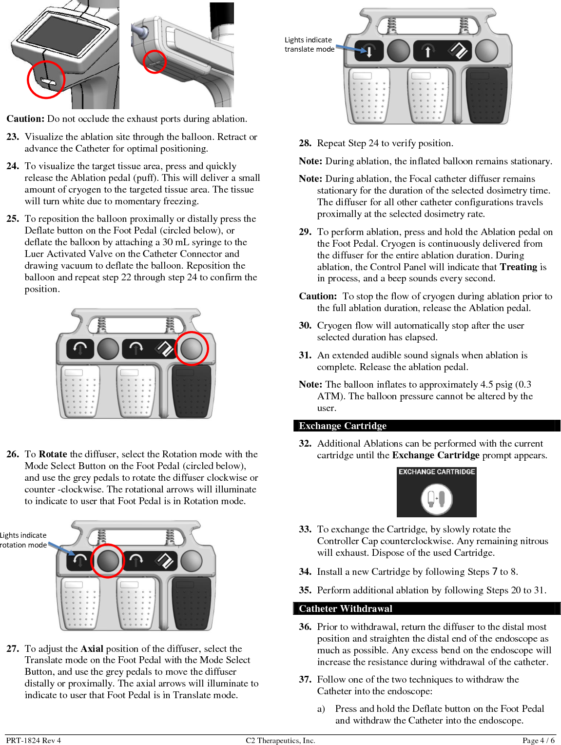 PRT-1824 Rev 4  C2 Therapeutics, Inc.  Page 5 / 6 Release the button when the Catheter has been fully withdrawn into the endoscope. Or, b) Attach a 30mL syringe to the luer-activated valve that is attached to the Catheter. Draw a vacuum to fully deflate the balloon. Maintain the vacuum and slowly retract the Catheter into the endoscope.  Caution: If there is excessive resistance, remove the endoscope and Catheter as a unit. 38. Press   on the Control Panel, to detach the Catheter from the Controller. Dispose of the Catheter according to standard hospital guidelines for the disposal of medical waste.  39. When the procedure has been completed, remove the Cartridge from the Controller and dispose of the Cartridge. 40. Clean/disinfect Controller and clean Foot Pedal and store according to Operation, Storage and Disposal instructions. Troubleshooting If a fault condition occurs, the LCD touch screen on the Controller will display an Error Description with recommended Corrective Action. If the Corrective Action displayed does not resolve the fault condition, do not use the system. Contact C2 Therapeutics, Inc.   Cleaning and Disinfection The reprocessing instructions are based on recommendations found in the &ldquo;Guideline for Disinfection and Sterilization in Healthcare Facilities, 2008&rdquo; by the Centers for Disease Control (CDC).  This section provides guidelines for cleaning and disinfecting the C2 CryoBalloon&trade; Controller. The Controller has a reuse life of 1 year. Use EPA-registered disinfectant wipes and the provided brushes/swabs wetted by EPA-registered disinfectant spray. Caution: The Controller is rated for IPX0 (it has no protection against ingress of liquids) &ndash; do not allow any fluid to enter the Controller. 1. Remove the Controller Cap and soak it in warm water for at least 5 minutes. 2. Wipe all accessible surfaces on the Controller and the Cap. Repeat until visible soils are removed.  3. Spray the Controller to adequately wet the external surfaces. Brush all the external surfaces and swab the inner exhaust ports. Caution: Do not spray liquid disinfectant directly into the catheter insertion port, the receptacle for the cartridge, and the cable receptacle.  4. Leave the Controller undisturbed for at least 4 minutes. 5. Wipe the Cap and all accessible surfaces on the Controller. Use multiple wipes. 6. Allow the Controller assembly to dry prior to use. This section provides guidelines to clean the C2 CryoBalloon&trade; Foot Pedal. The Foot Pedal has a reuse life of 3 years. Caution: The Foot Pedal is rated for IPX6 (protection against splashing of liquids; no protection against submersion) &ndash; do not fully submerge the Foot Pedal. 1. Clean any visible soils with a mild soap and water solution if necessary. Wipe clean. 2. Allow the Foot Pedal to dry prior to use.  Operation, Storage and Disposal Operate and store the C2 CryoBalloon&trade; Ablation System as follows:  Controlled room temperature environment with ambient temperature from +10&deg;C to +40&deg;C  Relative humidity from 30% to 75%  Atmospheric pressure from 700 to 1060 hPa Dispose of the C2 CryoBalloon&trade; System components in accordance with standard hospital guidelines and local codes for the disposal of medical waste and electronic waste. EMC Compliance and Warning Statement This equipment has been tested and found to comply with the limits of the standard for medical devices, IEC 60601-1-2. The limits are designed to provide reasonable protection against harmful interference in a typical medical installation. This equipment generates, uses and can radiate radiofrequency energy, and, if not installed and used in accordance with the manufacturer&rsquo;s instructions may cause harmful interference to other devices in the vicinity. However, there is no guarantee that interference will not occur in a particular installation. If this equipment causes interference with other devices, which may be determined by turning the equipment off and on, the user should notify the hospital safety personnel and try to correct the interference by one or more of the following measures:    Reorient or relocate the device receiving the interference.  Increase the separation between the equipment.  Consult the manufacturer for help.  FCC Compliance and Warning Statement  Changes or modifications not expressly approved by the manufacturer could void the user&rsquo;s authority to operate the equipment.  NOTE: This equipment has been tested and found to comply with the limits for a Class A digital device, pursuant to part 15 of the FCC Rules. These limits are designed to provide reasonable protection against harmful interference when the equipment is operated in a commercial environment. This equipment generates, uses, and can radiate radiofrequency energy and, if not installed and used in accordance with the instruction manual, may cause harmful interference to radio communications. Operation of this equipment in a residential area is likely to cause harmful interference in which case the user will be required to correct the interference at their own expense.  EMC Guidance and Declaration The CryoBalloon Ablation System is intended for use in the electromagnetic environments described in the tables below. The customer or user of the system should assure that is used in such an environment 