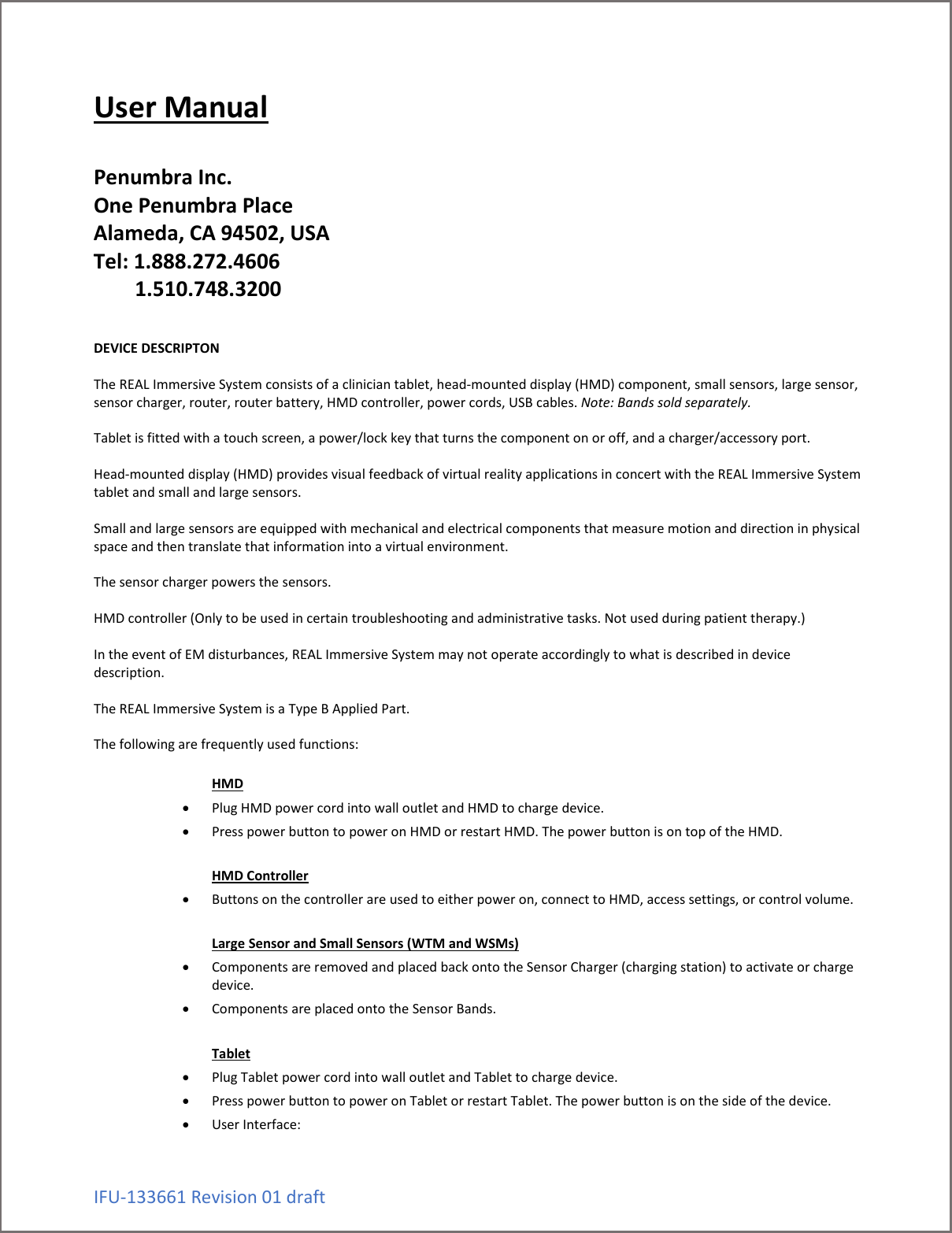 IFU-133661 Revision 01 draft User Manual   Penumbra Inc. One Penumbra Place Alameda, CA 94502, USA Tel: 1.888.272.4606         1.510.748.3200   DEVICE DESCRIPTON  The REAL Immersive System consists of a clinician tablet, head-mounted display (HMD) component, small sensors, large sensor, sensor charger, router, router battery, HMD controller, power cords, USB cables. Note: Bands sold separately.  Tablet is fitted with a touch screen, a power/lock key that turns the component on or off, and a charger/accessory port.  Head-mounted display (HMD) provides visual feedback of virtual reality applications in concert with the REAL Immersive System tablet and small and large sensors.  Small and large sensors are equipped with mechanical and electrical components that measure motion and direction in physical space and then translate that information into a virtual environment.   The sensor charger powers the sensors.  HMD controller (Only to be used in certain troubleshooting and administrative tasks. Not used during patient therapy.)  In the event of EM disturbances, REAL Immersive System may not operate accordingly to what is described in device description.  The REAL Immersive System is a Type B Applied Part.  The following are frequently used functions:  HMD  &bull; Plug HMD power cord into wall outlet and HMD to charge device. &bull; Press power button to power on HMD or restart HMD. The power button is on top of the HMD.  HMD Controller &bull; Buttons on the controller are used to either power on, connect to HMD, access settings, or control volume.  Large Sensor and Small Sensors (WTM and WSMs) &bull; Components are removed and placed back onto the Sensor Charger (charging station) to activate or charge device. &bull; Components are placed onto the Sensor Bands.  Tablet &bull; Plug Tablet power cord into wall outlet and Tablet to charge device. &bull; Press power button to power on Tablet or restart Tablet. The power button is on the side of the device. &bull; User Interface:  