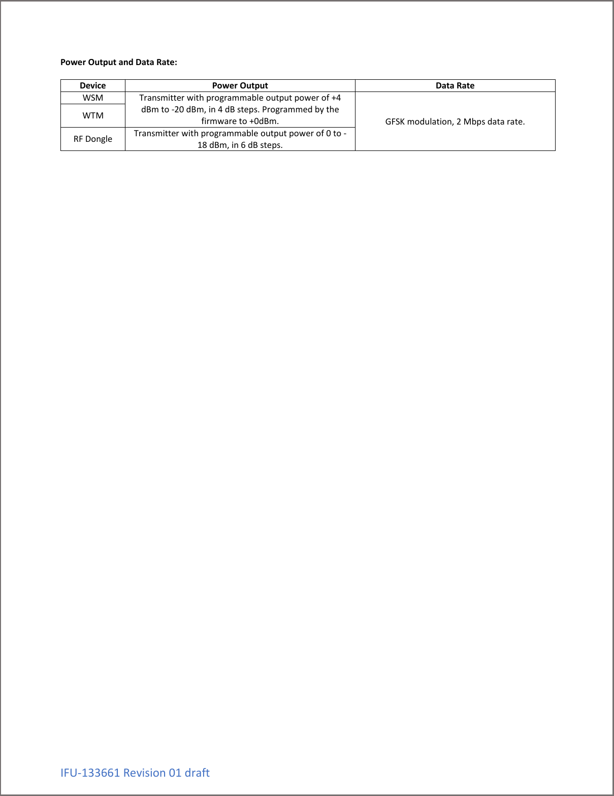 IFU-133661 Revision 01 draft Power Output and Data Rate:  Device Power Output Data Rate WSM Transmitter with programmable output power of +4 dBm to -20 dBm, in 4 dB steps. Programmed by the firmware to +0dBm. GFSK modulation, 2 Mbps data rate. WTM RF Dongle Transmitter with programmable output power of 0 to -18 dBm, in 6 dB steps.          
