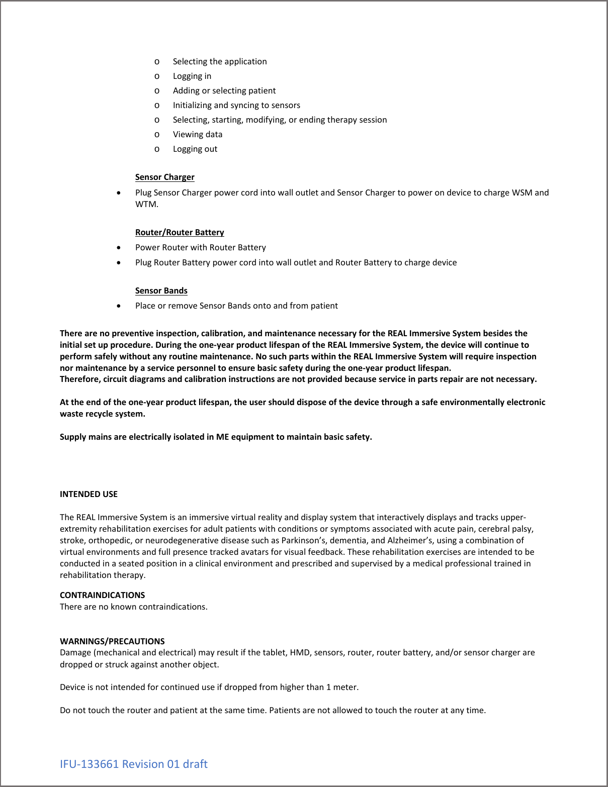 IFU-133661 Revision 01 draft o Selecting the application o Logging in o Adding or selecting patient o Initializing and syncing to sensors o Selecting, starting, modifying, or ending therapy session o Viewing data o Logging out  Sensor Charger &bull; Plug Sensor Charger power cord into wall outlet and Sensor Charger to power on device to charge WSM and WTM.  Router/Router Battery &bull; Power Router with Router Battery &bull; Plug Router Battery power cord into wall outlet and Router Battery to charge device  Sensor Bands &bull; Place or remove Sensor Bands onto and from patient  There are no preventive inspection, calibration, and maintenance necessary for the REAL Immersive System besides the initial set up procedure. During the one-year product lifespan of the REAL Immersive System, the device will continue to perform safely without any routine maintenance. No such parts within the REAL Immersive System will require inspection nor maintenance by a service personnel to ensure basic safety during the one-year product lifespan. Therefore, circuit diagrams and calibration instructions are not provided because service in parts repair are not necessary.  At the end of the one-year product lifespan, the user should dispose of the device through a safe environmentally electronic waste recycle system.   Supply mains are electrically isolated in ME equipment to maintain basic safety.     INTENDED USE  The REAL Immersive System is an immersive virtual reality and display system that interactively displays and tracks upper-extremity rehabilitation exercises for adult patients with conditions or symptoms associated with acute pain, cerebral palsy, stroke, orthopedic, or neurodegenerative disease such as Parkinson&rsquo;s, dementia, and Alzheimer&rsquo;s, using a combination of virtual environments and full presence tracked avatars for visual feedback. These rehabilitation exercises are intended to be conducted in a seated position in a clinical environment and prescribed and supervised by a medical professional trained in rehabilitation therapy.  CONTRAINDICATIONS There are no known contraindications.   WARNINGS/PRECAUTIONS Damage (mechanical and electrical) may result if the tablet, HMD, sensors, router, router battery, and/or sensor charger are dropped or struck against another object.   Device is not intended for continued use if dropped from higher than 1 meter.   Do not touch the router and patient at the same time. Patients are not allowed to touch the router at any time.  