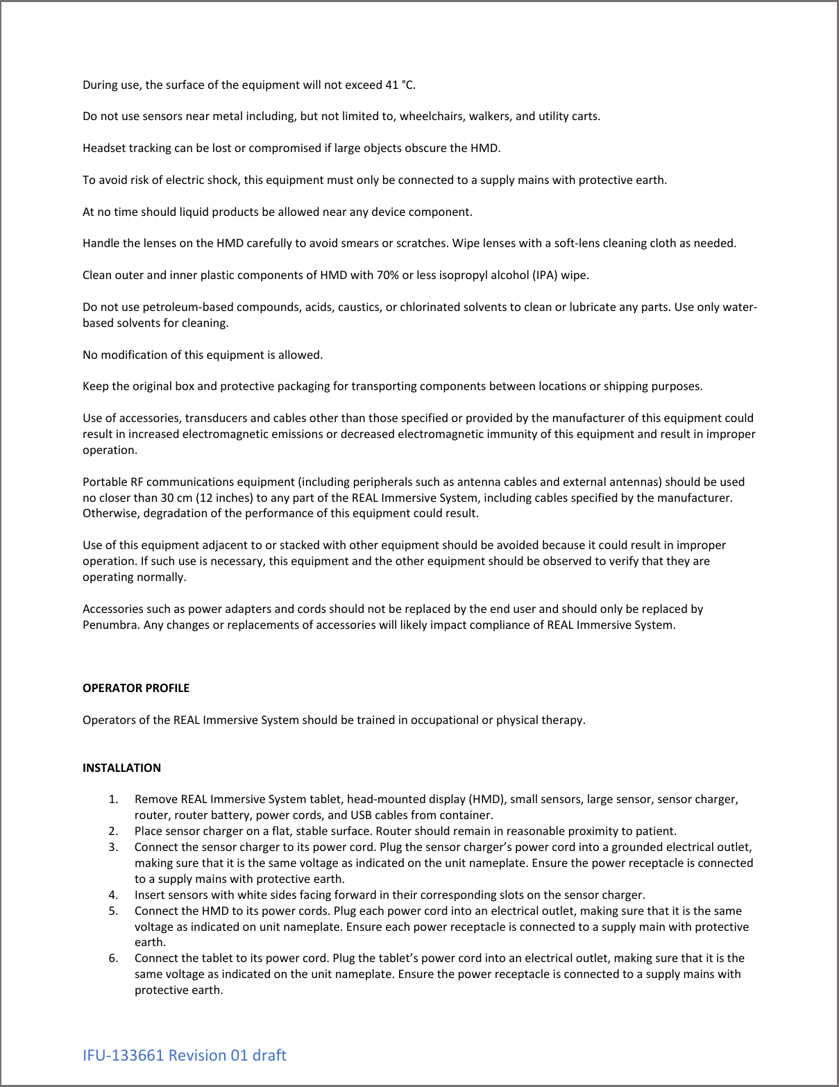 IFU-133661 Revision 01 draft During use, the surface of the equipment will not exceed 41 &deg;C.  Do not use sensors near metal including, but not limited to, wheelchairs, walkers, and utility carts.  Headset tracking can be lost or compromised if large objects obscure the HMD.  To avoid risk of electric shock, this equipment must only be connected to a supply mains with protective earth.  At no time should liquid products be allowed near any device component.   Handle the lenses on the HMD carefully to avoid smears or scratches. Wipe lenses with a soft-lens cleaning cloth as needed.  Clean outer and inner plastic components of HMD with 70% or less isopropyl alcohol (IPA) wipe.  Do not use petroleum-based compounds, acids, caustics, or chlorinated solvents to clean or lubricate any parts. Use only water-based solvents for cleaning.  No modification of this equipment is allowed.  Keep the original box and protective packaging for transporting components between locations or shipping purposes.  Use of accessories, transducers and cables other than those specified or provided by the manufacturer of this equipment could result in increased electromagnetic emissions or decreased electromagnetic immunity of this equipment and result in improper operation.  Portable RF communications equipment (including peripherals such as antenna cables and external antennas) should be used no closer than 30 cm (12 inches) to any part of the REAL Immersive System, including cables specified by the manufacturer. Otherwise, degradation of the performance of this equipment could result.  Use of this equipment adjacent to or stacked with other equipment should be avoided because it could result in improper operation. If such use is necessary, this equipment and the other equipment should be observed to verify that they are operating normally.  Accessories such as power adapters and cords should not be replaced by the end user and should only be replaced by Penumbra. Any changes or replacements of accessories will likely impact compliance of REAL Immersive System.     OPERATOR PROFILE  Operators of the REAL Immersive System should be trained in occupational or physical therapy.   INSTALLATION  1. Remove REAL Immersive System tablet, head-mounted display (HMD), small sensors, large sensor, sensor charger, router, router battery, power cords, and USB cables from container. 2. Place sensor charger on a flat, stable surface. Router should remain in reasonable proximity to patient. 3. Connect the sensor charger to its power cord. Plug the sensor charger&rsquo;s power cord into a grounded electrical outlet, making sure that it is the same voltage as indicated on the unit nameplate. Ensure the power receptacle is connected to a supply mains with protective earth. 4. Insert sensors with white sides facing forward in their corresponding slots on the sensor charger. 5. Connect the HMD to its power cords. Plug each power cord into an electrical outlet, making sure that it is the same voltage as indicated on unit nameplate. Ensure each power receptacle is connected to a supply main with protective earth.  6. Connect the tablet to its power cord. Plug the tablet&rsquo;s power cord into an electrical outlet, making sure that it is the same voltage as indicated on the unit nameplate. Ensure the power receptacle is connected to a supply mains with protective earth. 