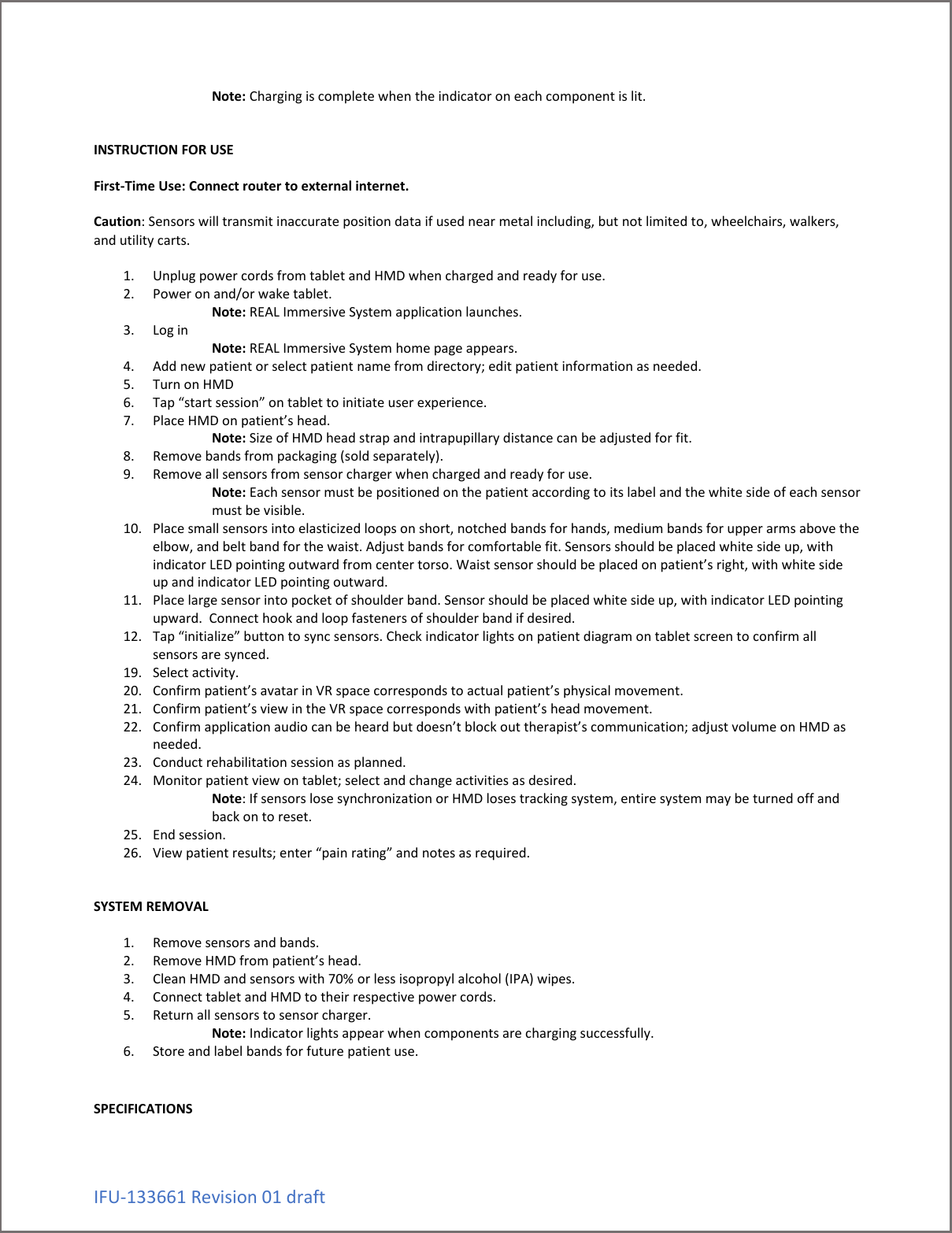 IFU-133661 Revision 01 draft Note: Charging is complete when the indicator on each component is lit.   INSTRUCTION FOR USE  First-Time Use: Connect router to external internet.  Caution: Sensors will transmit inaccurate position data if used near metal including, but not limited to, wheelchairs, walkers, and utility carts.  1. Unplug power cords from tablet and HMD when charged and ready for use. 2. Power on and/or wake tablet. Note: REAL Immersive System application launches. 3. Log in     Note: REAL Immersive System home page appears. 4. Add new patient or select patient name from directory; edit patient information as needed. 5. Turn on HMD 6. Tap &ldquo;start session&rdquo; on tablet to initiate user experience. 7. Place HMD on patient&rsquo;s head. Note: Size of HMD head strap and intrapupillary distance can be adjusted for fit. 8. Remove bands from packaging (sold separately). 9. Remove all sensors from sensor charger when charged and ready for use. Note: Each sensor must be positioned on the patient according to its label and the white side of each sensor must be visible. 10. Place small sensors into elasticized loops on short, notched bands for hands, medium bands for upper arms above the elbow, and belt band for the waist. Adjust bands for comfortable fit. Sensors should be placed white side up, with indicator LED pointing outward from center torso. Waist sensor should be placed on patient&rsquo;s right, with white side up and indicator LED pointing outward. 11. Place large sensor into pocket of shoulder band. Sensor should be placed white side up, with indicator LED pointing upward.  Connect hook and loop fasteners of shoulder band if desired. 12. Tap &ldquo;initialize&rdquo; button to sync sensors. Check indicator lights on patient diagram on tablet screen to confirm all sensors are synced. 19. Select activity. 20. Confirm patient&rsquo;s avatar in VR space corresponds to actual patient&rsquo;s physical movement. 21. Confirm patient&rsquo;s view in the VR space corresponds with patient&rsquo;s head movement. 22. Confirm application audio can be heard but doesn&rsquo;t block out therapist&rsquo;s communication; adjust volume on HMD as needed. 23. Conduct rehabilitation session as planned. 24. Monitor patient view on tablet; select and change activities as desired. Note: If sensors lose synchronization or HMD loses tracking system, entire system may be turned off and back on to reset.  25. End session. 26. View patient results; enter &ldquo;pain rating&rdquo; and notes as required.   SYSTEM REMOVAL  1. Remove sensors and bands. 2. Remove HMD from patient&rsquo;s head. 3. Clean HMD and sensors with 70% or less isopropyl alcohol (IPA) wipes. 4. Connect tablet and HMD to their respective power cords. 5. Return all sensors to sensor charger. Note: Indicator lights appear when components are charging successfully. 6. Store and label bands for future patient use.   SPECIFICATIONS  