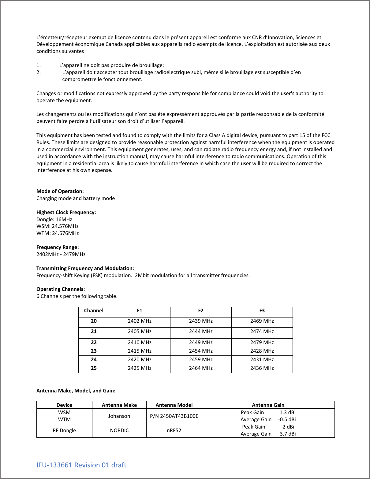 IFU-133661 Revision 01 draft L&rsquo;&eacute;metteur/r&eacute;cepteur exempt de licence contenu dans le pr&eacute;sent appareil est conforme aux CNR d&rsquo;Innovation, Sciences et D&eacute;veloppement &eacute;conomique Canada applicables aux appareils radio exempts de licence. L&rsquo;exploitation est autoris&eacute;e aux deux conditions suivantes :   1. L&rsquo;appareil ne doit pas produire de brouillage; 2. L&rsquo;appareil doit accepter tout brouillage radio&eacute;lectrique subi, m&ecirc;me si le brouillage est susceptible d&rsquo;en compromettre le fonctionnement.  Changes or modifications not expressly approved by the party responsible for compliance could void the user's authority to operate the equipment.   Les changements ou les modifications qui n&rsquo;ont pas &eacute;t&eacute; express&eacute;ment approuv&eacute;s par la partie responsable de la conformit&eacute; peuvent faire perdre &agrave; l&rsquo;utilisateur son droit d&rsquo;utiliser l&rsquo;appareil.  This equipment has been tested and found to comply with the limits for a Class A digital device, pursuant to part 15 of the FCC Rules. These limits are designed to provide reasonable protection against harmful interference when the equipment is operated in a commercial environment. This equipment generates, uses, and can radiate radio frequency energy and, if not installed and used in accordance with the instruction manual, may cause harmful interference to radio communications. Operation of this equipment in a residential area is likely to cause harmful interference in which case the user will be required to correct the interference at his own expense.    Mode of Operation: Charging mode and battery mode  Highest Clock Frequency: Dongle: 16MHz WSM: 24.576MHz WTM: 24.576MHz  Frequency Range:  2402MHz - 2479MHz  Transmitting Frequency and Modulation:  Frequency-shift Keying (FSK) modulation.  2Mbit modulation for all transmitter frequencies.  Operating Channels:  6 Channels per the following table.  Channel F1 F2 F3 20 2402 MHz 2439 MHz 2469 MHz 21 2405 MHz 2444 MHz 2474 MHz 22 2410 MHz 2449 MHz 2479 MHz 23 2415 MHz 2454 MHz 2428 MHz 24 2420 MHz 2459 MHz 2431 MHz 25 2425 MHz 2464 MHz 2436 MHz   Antenna Make, Model, and Gain:  Device Antenna Make Antenna Model Antenna Gain WSM Johanson P/N 2450AT43B100E Peak Gain            1.3 dBi Average Gain     -0.5 dBi WTM RF Dongle NORDIC nRF52 Peak Gain            -2 dBi Average Gain     -3.7 dBi  