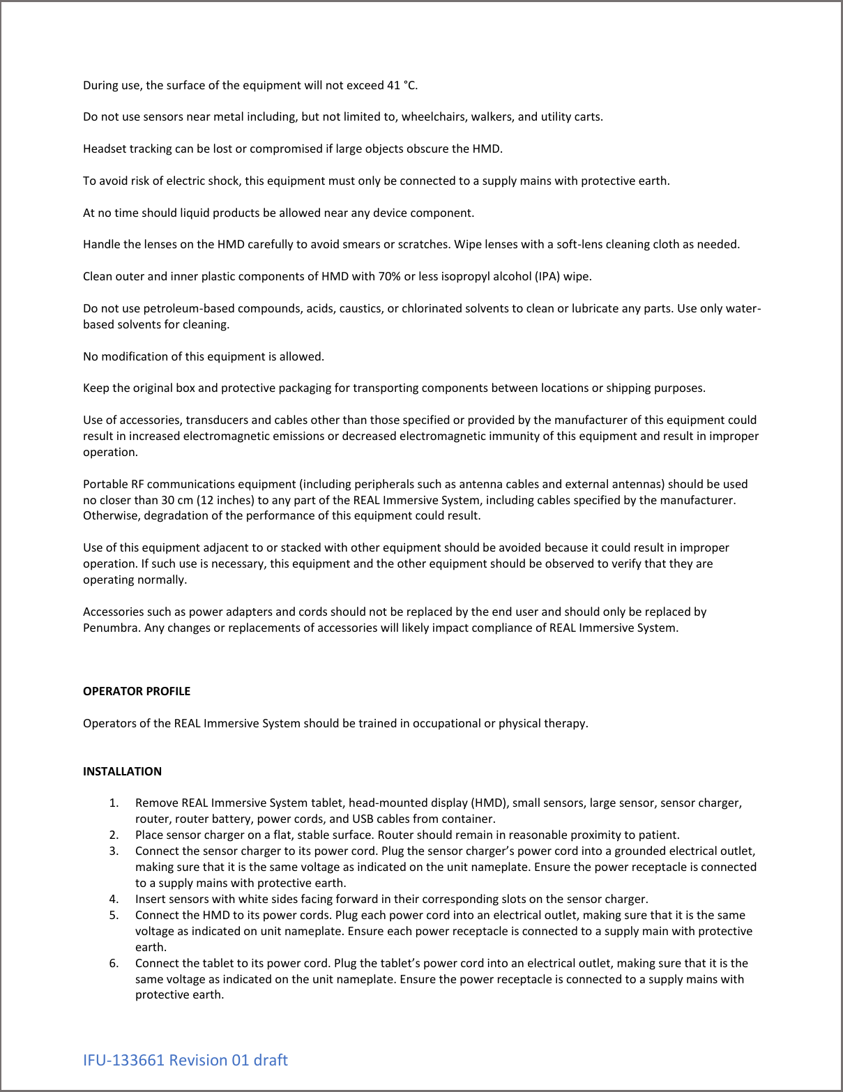 IFU-133661 Revision 01 draft During use, the surface of the equipment will not exceed 41 &deg;C.  Do not use sensors near metal including, but not limited to, wheelchairs, walkers, and utility carts.  Headset tracking can be lost or compromised if large objects obscure the HMD.  To avoid risk of electric shock, this equipment must only be connected to a supply mains with protective earth.  At no time should liquid products be allowed near any device component.   Handle the lenses on the HMD carefully to avoid smears or scratches. Wipe lenses with a soft-lens cleaning cloth as needed.  Clean outer and inner plastic components of HMD with 70% or less isopropyl alcohol (IPA) wipe.  Do not use petroleum-based compounds, acids, caustics, or chlorinated solvents to clean or lubricate any parts. Use only water-based solvents for cleaning.  No modification of this equipment is allowed.  Keep the original box and protective packaging for transporting components between locations or shipping purposes.  Use of accessories, transducers and cables other than those specified or provided by the manufacturer of this equipment could result in increased electromagnetic emissions or decreased electromagnetic immunity of this equipment and result in improper operation.  Portable RF communications equipment (including peripherals such as antenna cables and external antennas) should be used no closer than 30 cm (12 inches) to any part of the REAL Immersive System, including cables specified by the manufacturer. Otherwise, degradation of the performance of this equipment could result.  Use of this equipment adjacent to or stacked with other equipment should be avoided because it could result in improper operation. If such use is necessary, this equipment and the other equipment should be observed to verify that they are operating normally.  Accessories such as power adapters and cords should not be replaced by the end user and should only be replaced by Penumbra. Any changes or replacements of accessories will likely impact compliance of REAL Immersive System.     OPERATOR PROFILE  Operators of the REAL Immersive System should be trained in occupational or physical therapy.   INSTALLATION  1. Remove REAL Immersive System tablet, head-mounted display (HMD), small sensors, large sensor, sensor charger, router, router battery, power cords, and USB cables from container. 2. Place sensor charger on a flat, stable surface. Router should remain in reasonable proximity to patient. 3. Connect the sensor charger to its power cord. Plug the sensor charger&rsquo;s power cord into a grounded electrical outlet, making sure that it is the same voltage as indicated on the unit nameplate. Ensure the power receptacle is connected to a supply mains with protective earth. 4. Insert sensors with white sides facing forward in their corresponding slots on the sensor charger. 5. Connect the HMD to its power cords. Plug each power cord into an electrical outlet, making sure that it is the same voltage as indicated on unit nameplate. Ensure each power receptacle is connected to a supply main with protective earth.  6. Connect the tablet to its power cord. Plug the tablet&rsquo;s power cord into an electrical outlet, making sure that it is the same voltage as indicated on the unit nameplate. Ensure the power receptacle is connected to a supply mains with protective earth. 