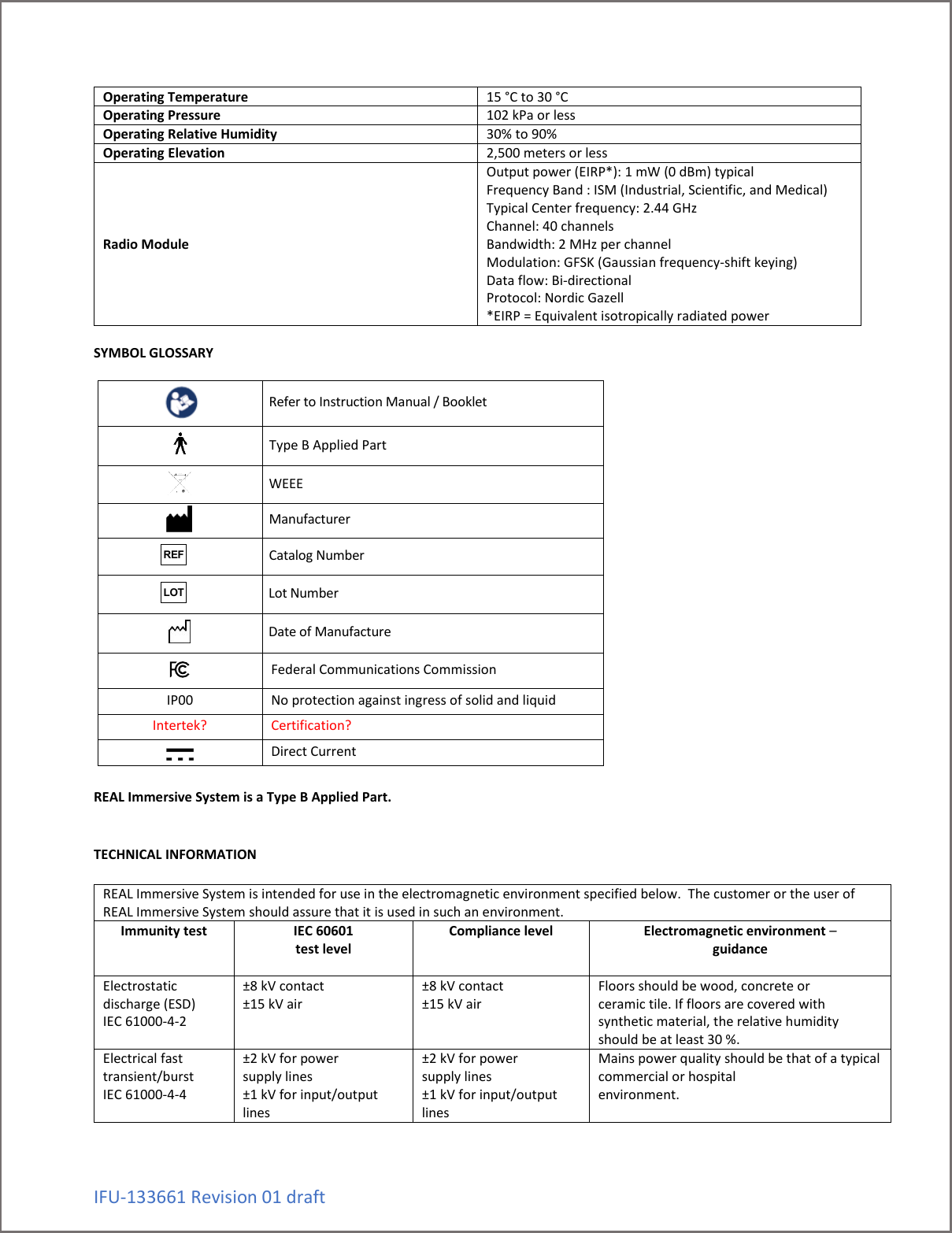 IFU-133661 Revision 01 draft Operating Temperature 15 &deg;C to 30 &deg;C Operating Pressure 102 kPa or less Operating Relative Humidity 30% to 90% Operating Elevation 2,500 meters or less Radio Module Output power (EIRP*): 1 mW (0 dBm) typical  Frequency Band : ISM (Industrial, Scientific, and Medical) Typical Center frequency: 2.44 GHz  Channel: 40 channels Bandwidth: 2 MHz per channel  Modulation: GFSK (Gaussian frequency-shift keying) Data flow: Bi-directional  Protocol: Nordic Gazell  *EIRP = Equivalent isotropically radiated power  SYMBOL GLOSSARY      Refer to Instruction Manual / Booklet    Type B Applied Part   WEEE    Manufacturer   Catalog Number   Lot Number   Date of Manufacture  Federal Communications Commission IP00 No protection against ingress of solid and liquid Intertek? Certification?  Direct Current  REAL Immersive System is a Type B Applied Part.   TECHNICAL INFORMATION  REAL Immersive System is intended for use in the electromagnetic environment specified below.  The customer or the user of REAL Immersive System should assure that it is used in such an environment. Immunity test  IEC 60601 test level  Compliance level  Electromagnetic environment &ndash; guidance  Electrostatic discharge (ESD) IEC 61000-4-2  &plusmn;8 kV contact &plusmn;15 kV air  &plusmn;8 kV contact &plusmn;15 kV air  Floors should be wood, concrete or ceramic tile. If floors are covered with synthetic material, the relative humidity should be at least 30 %. Electrical fast transient/burst IEC 61000-4-4  &plusmn;2 kV for power supply lines &plusmn;1 kV for input/output lines &plusmn;2 kV for power supply lines &plusmn;1 kV for input/output lines Mains power quality should be that of a typical commercial or hospital environment. REFLOT