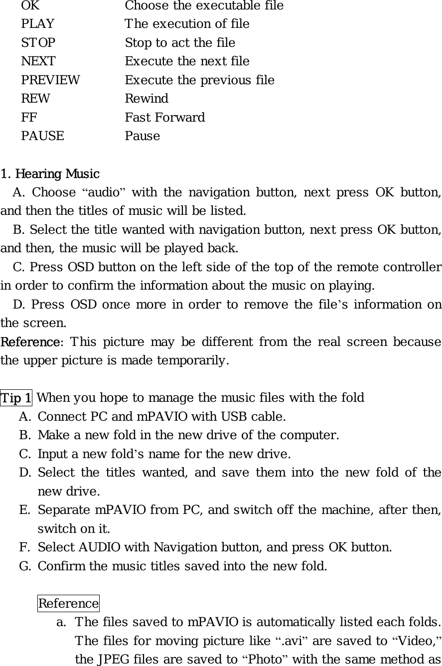 OK     Choose the executable file PLAY    The execution of file STOP    Stop to act the file NEXT    Execute the next file PREVIEW   Execute the previous file REW   Rewind FF     Fast Forward PAUSE   Pause  1. Hearing Music A. Choose “audio” with the navigation button, next press OK button, and then the titles of music will be listed. B. Select the title wanted with navigation button, next press OK button, and then, the music will be played back. C. Press OSD button on the left side of the top of the remote controller in order to confirm the information about the music on playing. D. Press OSD once more in order to remove the file’s information on the screen. Reference: This picture may be different from the real screen because the upper picture is made temporarily.  Tip 1 When you hope to manage the music files with the fold A. Connect PC and mPAVIO with USB cable. B. Make a new fold in the new drive of the computer. C. Input a new fold’s name for the new drive. D. Select the titles wanted, and save them into the new fold of the new drive. E. Separate mPAVIO from PC, and switch off the machine, after then, switch on it. F. Select AUDIO with Navigation button, and press OK button. G. Confirm the music titles saved into the new fold.  Reference  a. The files saved to mPAVIO is automatically listed each folds. The files for moving picture like “.avi” are saved to “Video,” the JPEG files are saved to “Photo” with the same method as 
