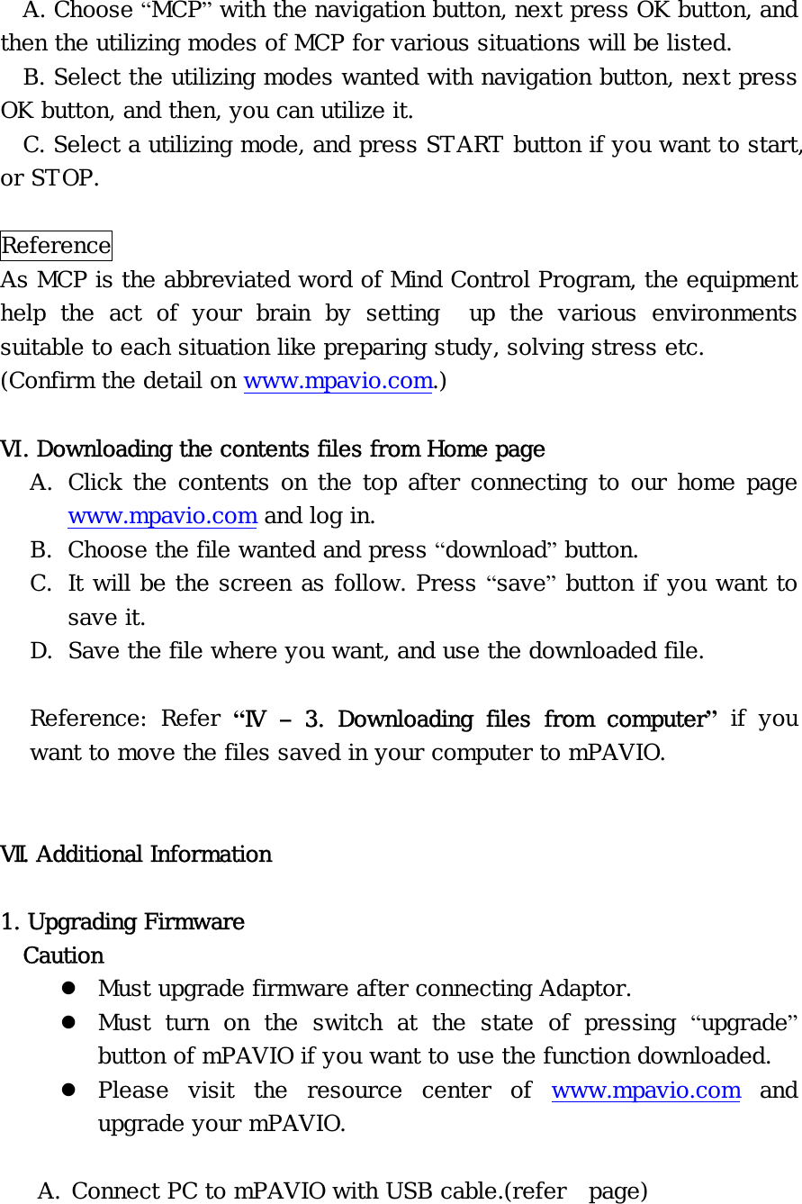 A. Choose “MCP” with the navigation button, next press OK button, and then the utilizing modes of MCP for various situations will be listed. B. Select the utilizing modes wanted with navigation button, next press OK button, and then, you can utilize it. C. Select a utilizing mode, and press START button if you want to start, or STOP.  Reference As MCP is the abbreviated word of Mind Control Program, the equipment help the act of your brain by setting  up the various environments suitable to each situation like preparing study, solving stress etc.  (Confirm the detail on www.mpavio.com.)  Ⅵ. Downloading the contents files from Home page A. Click the contents on the top after connecting to our home page www.mpavio.com and log in. B. Choose the file wanted and press “download” button. C. It will be the screen as follow. Press “save” button if you want to save it. D. Save the file where you want, and use the downloaded file.  Reference: Refer “Ⅳ  – 3. Downloading files from computer” if you want to move the files saved in your computer to mPAVIO.   Ⅶ. Additional Information  1. Upgrading Firmware   Caution z Must upgrade firmware after connecting Adaptor. z Must turn on the switch at the state of pressing “upgrade” button of mPAVIO if you want to use the function downloaded. z Please visit the resource center of www.mpavio.com and upgrade your mPAVIO.  A. Connect PC to mPAVIO with USB cable.(refer  page) 