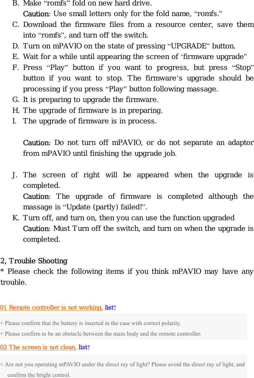 B. Make “romfs” fold on new hard drive. Caution: Use small letters only for the fold name, “romfs.” C. Download the firmware files from a resource center, save them into “romfs”, and turn off the switch. D. Turn on mPAVIO on the state of pressing “UPGRADE” button. E. Wait for a while until appearing the screen of ‘firmware upgrade” F. Press  “Play” button if you want to progress, but press “Stop” button if you want to stop. The firmware’s upgrade should be processing if you press “Play” button following massage. G. It is preparing to upgrade the firmware. H. The upgrade of firmware is in preparing. I. The upgrade of firmware is in process.  Caution: Do not turn off mPAVIO, or do not separate an adaptor from mPAVIO until finishing the upgrade job.  J. The screen of right will be appeared when the upgrade is completed. Caution: The upgrade of firmware is completed although the massage is “Update (partly) failed!”. K. Turn off, and turn on, then you can use the function upgraded Caution: Must Turn off the switch, and turn on when the upgrade is completed.  2, Trouble Shooting * Please check the following items if you think mPAVIO may have any trouble.  01 Remote controller is not working. list↑ + Please confirm that the battery is inserted in the case with correct polarity. + Please confirm to be an obstacle between the main body and the remote controller. 02 The screen is not clean. list↑ + Are not you operating mPAVIO under the direct ray of light? Please avoid the direct ray of light, and confirm the bright control. 