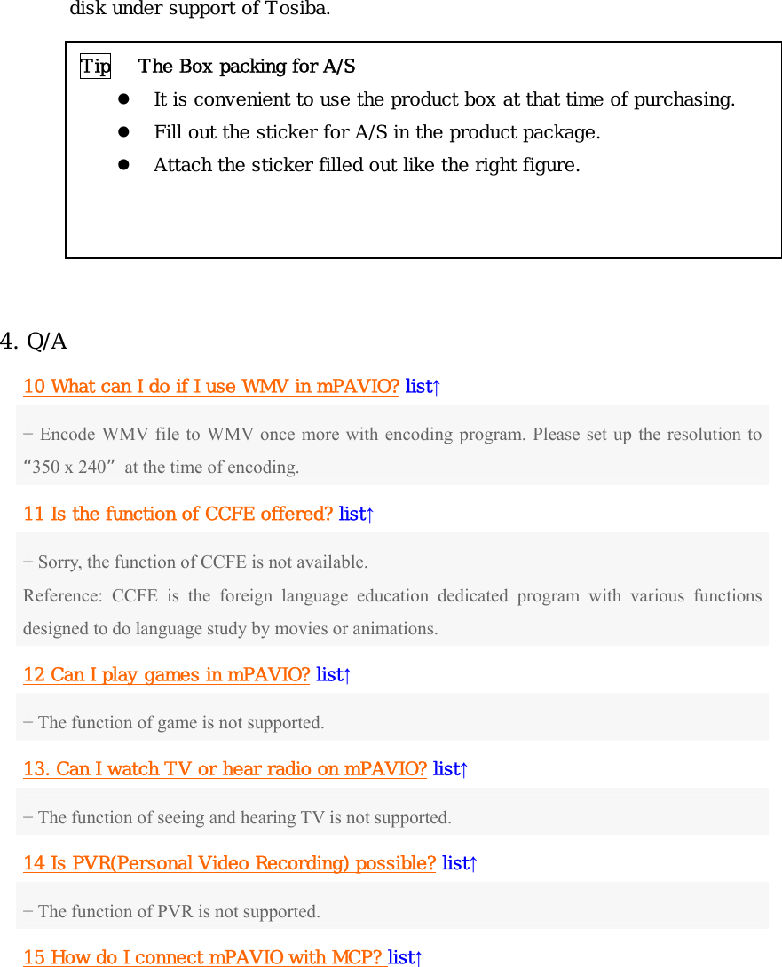 disk under support of Tosiba.          4. Q/A 10 What can I do if I use WMV in mPAVIO? list↑ + Encode WMV file to WMV once more with encoding program. Please set up the resolution to “350 x 240”  at the time of encoding.   11 Is the function of CCFE offered? list↑ + Sorry, the function of CCFE is not available. Reference: CCFE is the foreign language education dedicated program with various functions designed to do language study by movies or animations. 12 Can I play games in mPAVIO? list↑ + The function of game is not supported. 13. Can I watch TV or hear radio on mPAVIO? list↑ + The function of seeing and hearing TV is not supported. 14 Is PVR(Personal Video Recording) possible? list↑ + The function of PVR is not supported. 15 How do I connect mPAVIO with MCP? list↑ Tip   The Box packing for A/S z It is convenient to use the product box at that time of purchasing.  z Fill out the sticker for A/S in the product package. z Attach the sticker filled out like the right figure. 